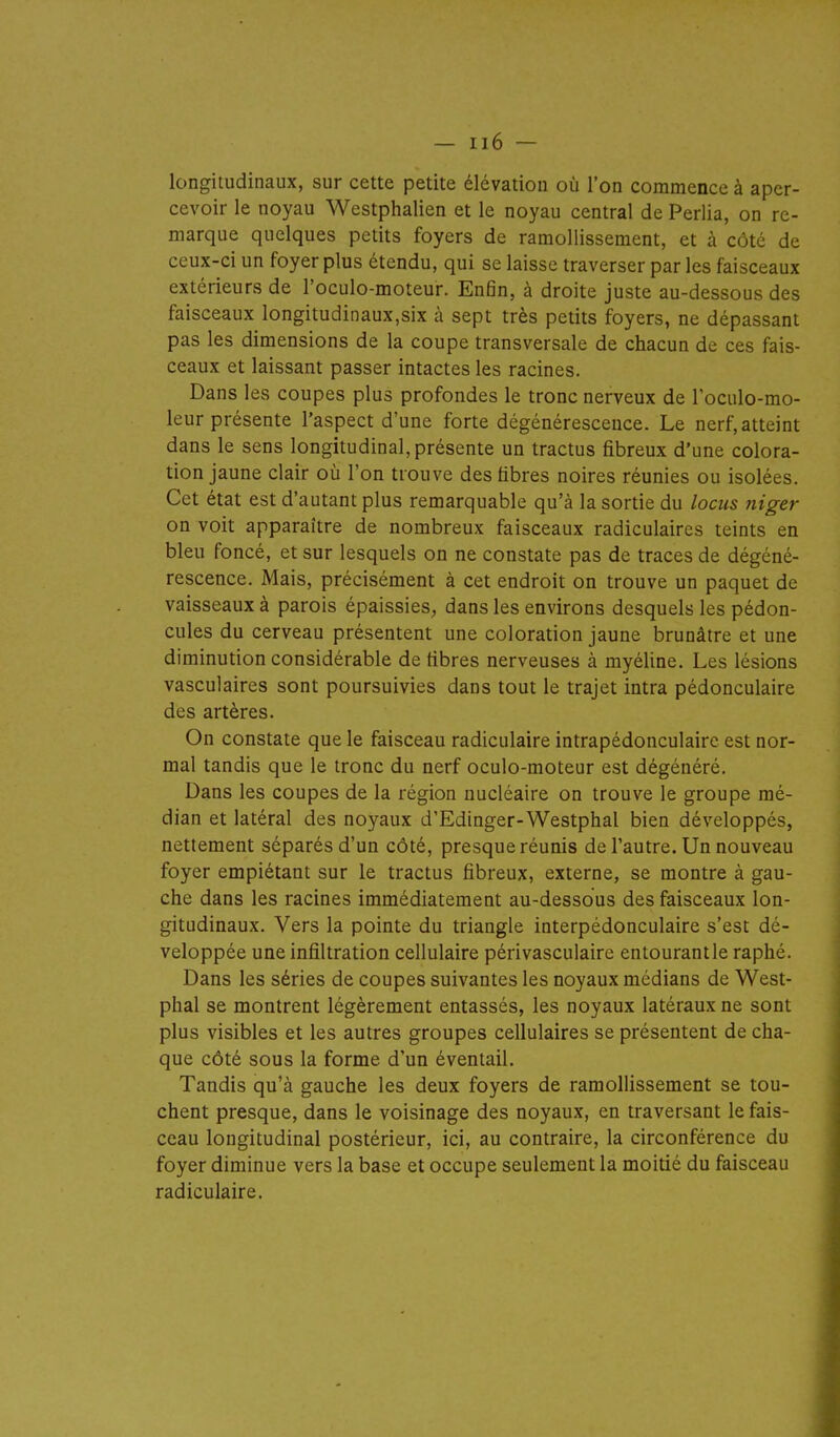 longitudinaux, sur cette petite élévation où l'on commence à aper- cevoir le noyau Westphalien et le noyau central de Perlia, on re- marque quelques petits foyers de ramollissement, et à côté de ceux-ci un foyer plus étendu, qui se laisse traverser par les faisceaux extérieurs de l'oculo-moteur. Enfin, à droite juste au-dessous des faisceaux longitudinaux,six à sept très petits foyers, ne dépassant pas les dimensions de la coupe transversale de chacun de ces fais- ceaux et laissant passer intactes les racines. Dans les coupes plus profondes le tronc nerveux de Toculo-mo- leur présente l'aspect d'une forte dégénérescence. Le nerf, atteint dans le sens longitudinal, présente un tractus fibreux d'une colora- tion jaune clair où l'on trouve des fibres noires réunies ou isolées. Cet état est d'autant plus remarquable qu'à la sortie du locus niger on voit apparaître de nombreux faisceaux radiculaires teints en bleu foncé, et sur lesquels on ne constate pas de traces de dégéné- rescence. Mais, précisément à cet endroit on trouve un paquet de vaisseaux à parois épaissies, dans les environs desquels les pédon- cules du cerveau présentent une coloration jaune brunâtre et une diminution considérable de fibres nerveuses à myéline. Les lésions vasculaires sont poursuivies dans tout le trajet intra pédonculaire des artères. On constate que le faisceau radiculaire intrapédonculaire est nor- mal tandis que le tronc du nerf oculo-moteur est dégénéré. Dans les coupes de la région nucléaire on trouve le groupe mé- dian et latéral des noyaux d'Edinger-Westphal bien développés, nettement séparés d'un côté, presque réunis de l'autre. Un nouveau foyer empiétant sur le tractus fibreux, externe, se montre à gau- che dans les racines immédiatement au-dessous des faisceaux lon- gitudinaux. Vers la pointe du triangle interpédonculaire s'est dé- veloppée une infiltration cellulaire périvasculaire entourantle raphé. Dans les séries de coupes suivantes les noyaux médians de West- phal se montrent légèrement entassés, les noyaux latéraux ne sont plus visibles et les autres groupes cellulaires se présentent de cha- que côté sous la forme d'un éventail. Tandis qu'à gauche les deux foyers de ramollissement se tou- chent presque, dans le voisinage des noyaux, en traversant le fais- ceau longitudinal postérieur, ici, au contraire, la circonférence du foyer diminue vers la base et occupe seulement la moitié du faisceau radiculaire.