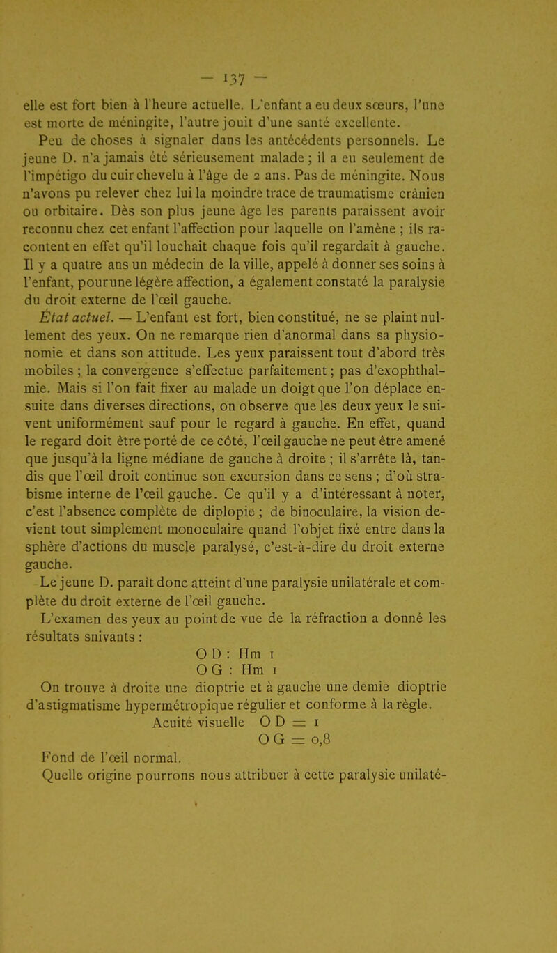 elle est fort bien à l'heure actuelle. L'enfant a eu deux sœurs, l'une est morte de méningite, l'autre jouit d'une santé excellente. Peu de choses à signaler dans les antécédents personnels. Le jeune D. n'a jamais été sérieusement malade ; il a eu seulement de l'impétigo du cuir chevelu à l'âge de 2 ans. Pas de méningite. Nous n'avons pu relever chez lui la moindre trace de traumatisme crânien ou orbitaire. Dès son plus jeune âge les parents paraissent avoir reconnu chez cet enfant l'aflFection pour laquelle on l'amène ; ils ra- content en effet qu'il louchait chaque fois qu'il regardait à gauche. Il y a quatre ans un médecin de la ville, appelé à donner ses soins à l'enfant, pourune légère affection, a également constaté la paralysie du droit externe de l'œil gauche. État actuel. — L'enfant est fort, bien constitué, ne se plaint nul- lement des yeux. On ne remarque rien d'anormal dans sa physio- nomie et dans son attitude. Les yeux paraissent tout d'abord très mobiles ; la convergence s'effectue parfaitement ; pas d'exophthal- mie. Mais si l'on fait fixer au malade un doigt que l'on déplace en- suite dans diverses directions, on observe que les deux yeux le sui- vent uniformément sauf pour le regard à gauche. En effet, quand le regard doit être porté de ce côté, l'œil gauche ne peut être amené que jusqu'à la ligne médiane de gauche à droite ; il s'arrête là, tan- dis que l'œil droit continue son excursion dans ce sens ; d'où stra- bisme interne de Tœil gauche. Ce qu'il y a d'intéressant à noter, c'est l'absence complète de diplopie ; de binoculaire, la vision de- vient tout simplement monoculaire quand l'objet fixé entre dans la sphère d'actions du muscle paralysé, c'est-à-dire du droit externe gauche. Le jeune D. paraît donc atteint d'une paralysie unilatérale et com- plète du droit externe de l'œil gauche. L'examen des yeux au point de vue de la réfraction a donné les résultats suivants : O D : Hm i OG : Hm I On trouve à droite une dioptrie et à gauche une demie dioptrie d'astigmatisme hypermétropique régulier et conforme à la règle. Acuité visuelle O D = i O G = 0,8 Fond de l'œil normal. Quelle origine pourrons nous attribuer à cette paralysie unilaté-