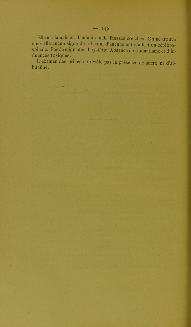 Elle n'a jamais eu d'enfants ni de fausses couches. On ne trouve chez elle aucun signe de tabès ni d'aucune autre affection cérébro- spinale. Pas de stigmates d'hystérie. Absence de rhumatisme et d'in- fluences toxiques. L'examen des urines ne révèle pas la présence de sucre ni d'al- bumine.