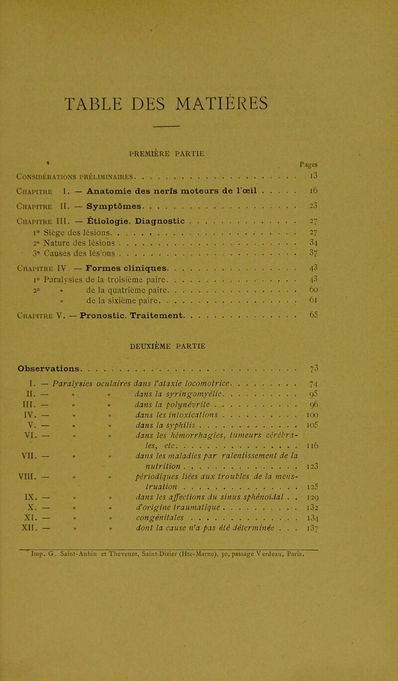 TABLE DES MATIÈRES PREMIÈRE PARTIE * Pages Considérations préliminaires i3 Chapitre 1. — Anatomie des nerfs moteurs de l'œil 16 Chapitre U. — Symptômes 28 Chapitre III. — Étiologie. Diagnostic 27 i Siège des lésions 27 2 Nature des lésions 34 3' Causes des lésions 3? Chapitre IV — Formes cliniques 43 1° Paralysies de la troisième paire 43 2 » de la quatrième paire 60 • de la sixième paire ûi Chapitre V. — Pronostic. Traitement 65 DEUXIÈME PARTIE Observations 73 I. — Paralysies oculaires dans Palaxie locomotrice. 74 II. — . » dans la syringoniyélie gS III. — • • dans la polynévrite 96 IV. — • ■' dans les intoxications 100 V. — • » dans la syphilis io5 VI. — • • dans les hémorriiagies, tumeurs cérébra- les, etc Î16 VII. — » ■• dans les maladies par ralentissement de la nutrition I23 VIII. — ■' » périodiques liées aux troubles de la mens- truation 125 IX. — « » dans les affections du sinus spliénoïdal . . 129 X. — » • d'origine traumalique i32 XI. — » » congénitales 134 XII. — dont la cause n^a pas été déterminée . . . i.! Imp. G. Saint-Aubin et Tlievenot, Saint-Dizier (Htc-Marne), 30, passage Verdcau, Paris.