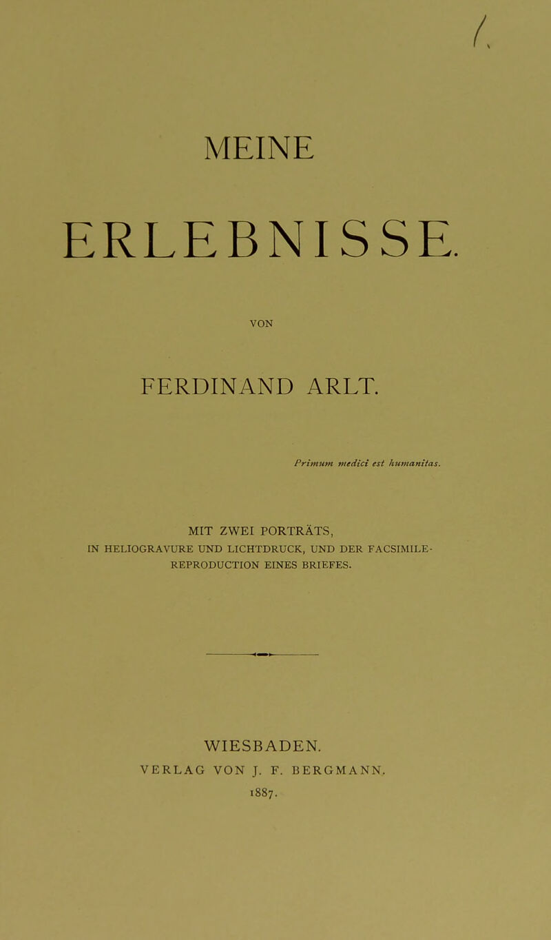 MEINE ERLEBNISSE VON FERDINAND ARLT. Primunt ntedici est humantfas. MIT ZWEI PORTRÄTS, IN HELIOGRAVtTRE UND LICHTDRUCK, UND DER FACSIMILE- REPRODUCTION EINES BRIEFES. WIESBADEN. VERLAG VON J. F. BERGMANN. 1887.