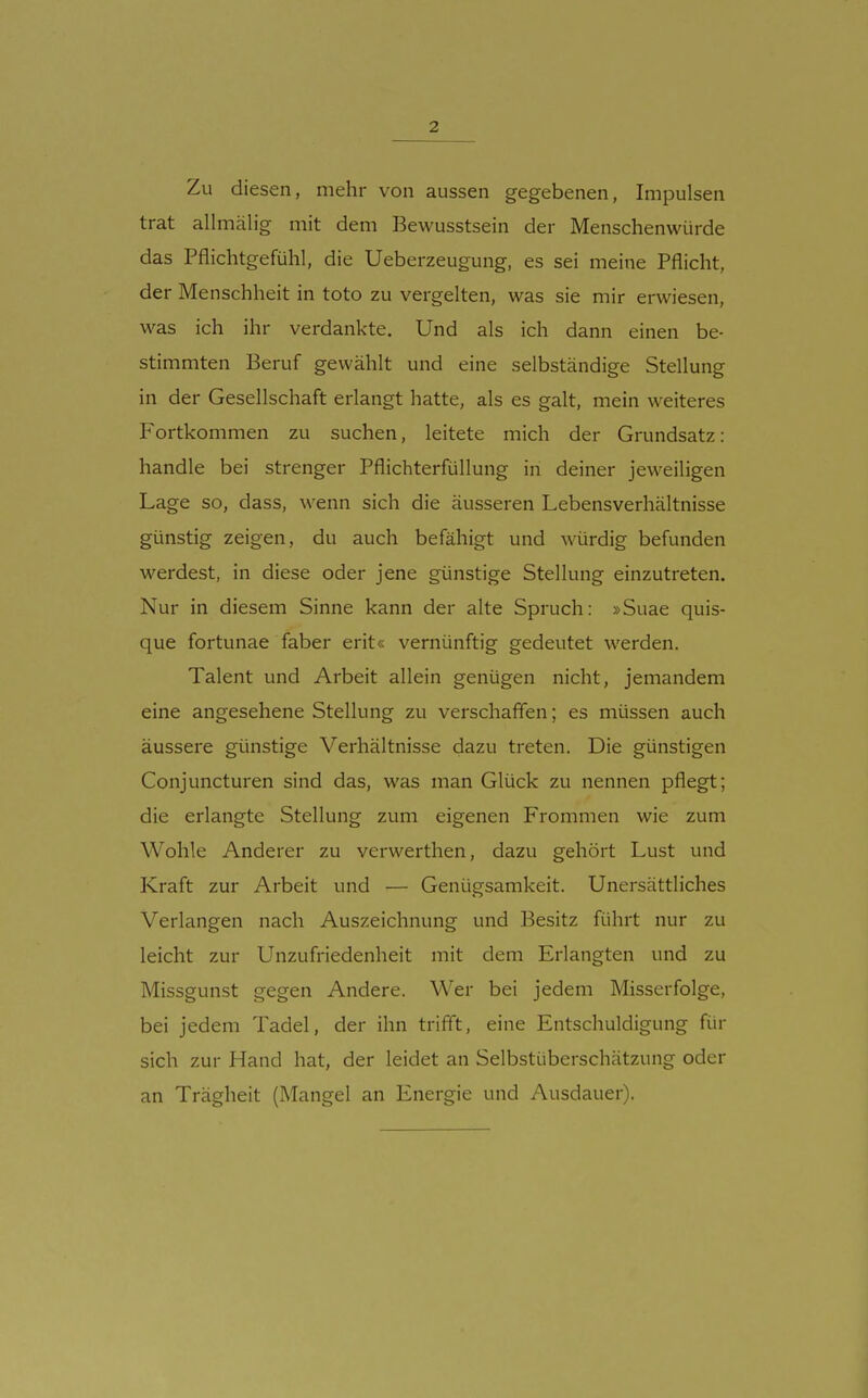 Zu diesen, mehr von aussen gegebenen, Impulsen trat allmälig mit dem Bewusstsein der Menschenwürde das Pflichtgefühl, die Ueberzeugung, es sei meine Pflicht, der Menschheit in toto zu vergelten, was sie mir erwiesen, was ich ihr verdankte. Und als ich dann einen be- stimmten Beruf gewählt und eine selbständige Stellung in der Gesellschaft erlangt hatte, als es galt, mein weiteres Fortkommen zu suchen, leitete mich der Grundsatz: handle bei strenger Pflichterfüllung in deiner jeweiligen Lage so, dass, wenn sich die äusseren Lebensverhältnisse günstig zeigen, du auch befähigt und würdig befunden werdest, in diese oder jene günstige Stellung einzutreten. Nur in diesem Sinne kann der alte Spruch: »Suae quis- que fortunae faber erit« vernünftig gedeutet werden. Talent und Arbeit allein genügen nicht, jemandem eine angesehene Stellung zu verschafien; es müssen auch äussere günstige Verhältnisse dazu treten. Die günstigen Conjuncturen sind das, was man Glück zu nennen pflegt; die erlangte Stellung zum eigenen Frommen wie zum Wohle Anderer zu verwerthen, dazu gehört Lust und Kraft zur Arbeit und — Genügsamkeit. Unersättliches Verlangen nach Auszeichnung und Besitz führt nur zu leicht zur Unzufriedenheit mit dem Erlangten und zu Missgunst gegen Andere. Wer bei jedem Misserfolge, bei jedem Tadel, der ihn triff't, eine Entschuldigung für sich zur Hand hat, der leidet an Selbstüberschätzung oder an Trägheit (Mangel an Energie und Ausdauer).