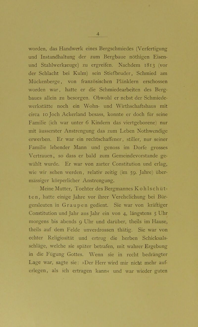 worden, das Handwerk eines Bergschmiedes (Verfertigung und Instandhaltung der zum Bergbaue nöthigen Eisen- und Stahlwerkzeuge) zu ergreifen. Nachdem 1813 (vor der Schlacht bei Kulm) sein Stiefbruder, Schmied am Mückenberge, von französischen Plänklern erschossen worden war, hatte er die Schmiedearbeiten des Berg- baues allein zu besorgen. Obwohl er nebst der Schmiede- werkstätte noch ein Wohn- und Wirthschaftshaus mit circa 10 Joch Ackerland besass, konnte er doch für seine Familie (ich war unter 6 Kindern das viertgeborene) nur mit äusserster Anstrengung das zum Leben Nothwendige erwerben. Er war ein rechtschaffener, stiller, nur seiner Familie lebender Mann und genoss im Dorfe grosses Vertrauen, so dass er bald zum Gemeindevorstande ge- wählt wurde. Er war von zarter Constitution und erlag, wie wir sehen werden, relativ zeitig (im 59. Jahre) über- mässiger körperlicher Anstrengung. Meine Mutter, Tochter des Bergmannes K o h 1 s c h ü t- t e n, hatte einige Jahre vor ihrer Verehelichung bei Bür- gersleuten in Graupen gedient. Sie war von kräftiger Constitution und Jahr aus Jahr ein von 4, längstens 5 Uhr morgens bis abends 9 Uhr und darüber, theils im Hause, theils auf dem Felde unverdrossen thätig. Sie war von echter Religiosität und ertrug die herben Schicksals- schläge, welche sie später betrafen, mit wahrer Ergebung in die Fügung Gottes. Wenn sie in recht bedrängter Lage war, sagte sie: »Der Herr wird mir nicht mehr auf- erlegen, als ich ertragen kann« und war wieder guten