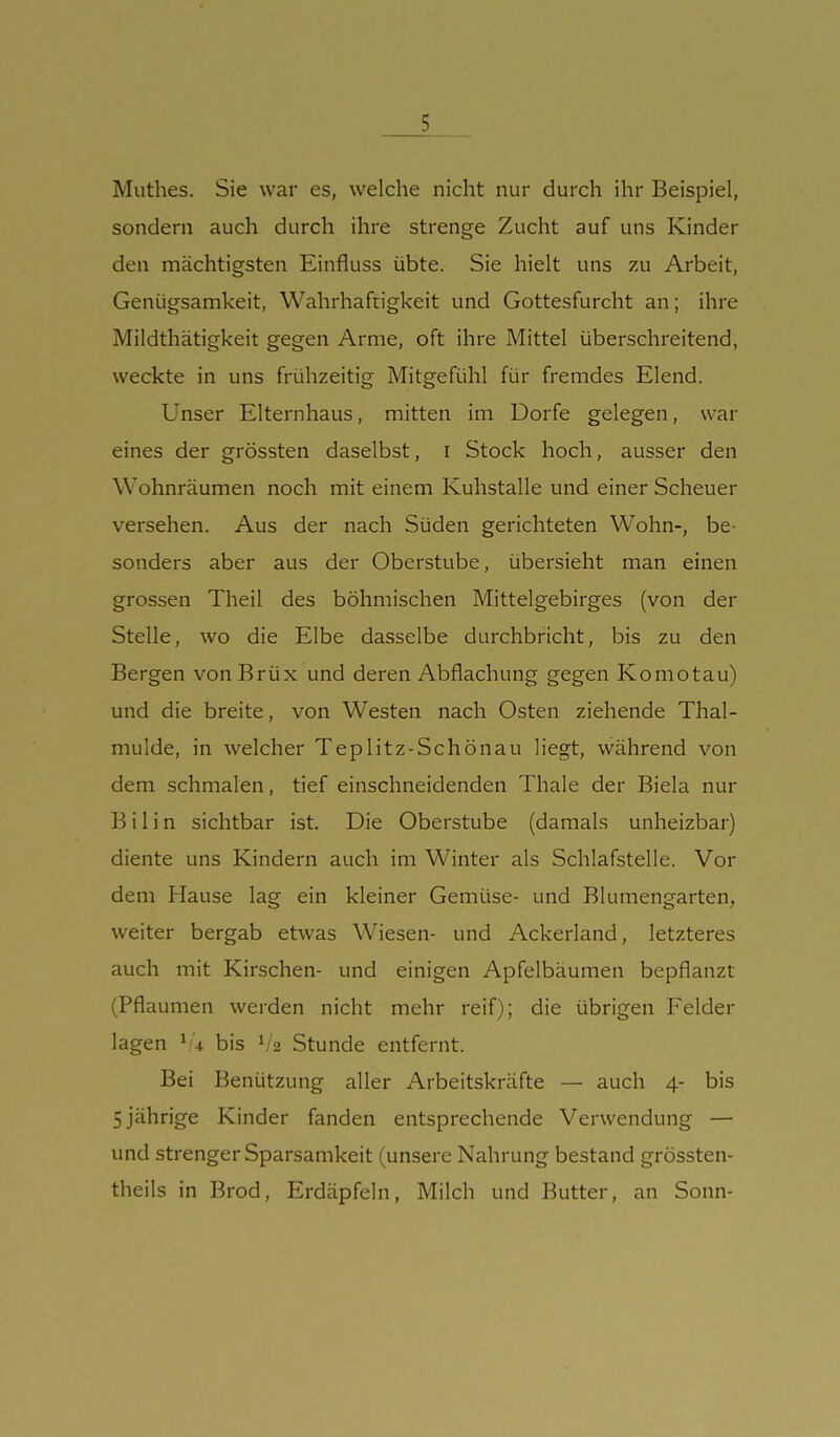 Muthes. Sie war es, welche nicht nur durch ihr Beispiel, sondern auch durch ihre strenge Zucht auf uns Kinder den mächtigsten Einfluss übte. Sie hielt uns zu Arbeit, Genügsamkeit, Wahrhaftigkeit und Gottesfurcht an; ihre Mildthätigkeit gegen Arme, oft ihre Mittel überschreitend, weckte in uns frühzeitig Mitgefühl für fremdes Elend. Unser Elternhaus, mitten im Dorfe gelegen, war eines der grössten daselbst, i Stock hoch, ausser den Wohnräumen noch mit einem Kuhstalle und einer Scheuer versehen. Aus der nach Süden gerichteten Wohn-, be- sonders aber aus der Oberstube, übersieht man einen grossen Theil des böhmischen Mittelgebirges (von der Stelle, wo die Elbe dasselbe durchbricht, bis zu den Bergen von Brüx und deren Abflachung gegen Komotau) und die breite, von Westen nach Osten ziehende Thal- mulde, in welcher Teplitz-Schönau liegt, während von dem schmalen, tief einschneidenden Thale der Biela nur Bilin sichtbar ist. Die Oberstube (damals unheizbar) diente uns Kindern auch im Winter als Schlafstelle. Vor dem Hause lag ein kleiner Gemüse- und Blumengarten, weiter bergab etwas Wiesen- und Ackerland, letzteres auch mit Kirschen- und einigen Apfelbäumen bepflanzt (Pflaumen werden nicht mehr reif); die übrigen Felder lagen bis V2 Stunde entfernt. Bei Benützung aller Arbeitskräfte — auch 4- bis 5 jährige Kinder fanden entsprechende Verwendung — und strenger Sparsamkeit (unsere Nahrung bestand grössten- theils in Brod, Erdäpfeln, Milch und Butter, an Sonn-