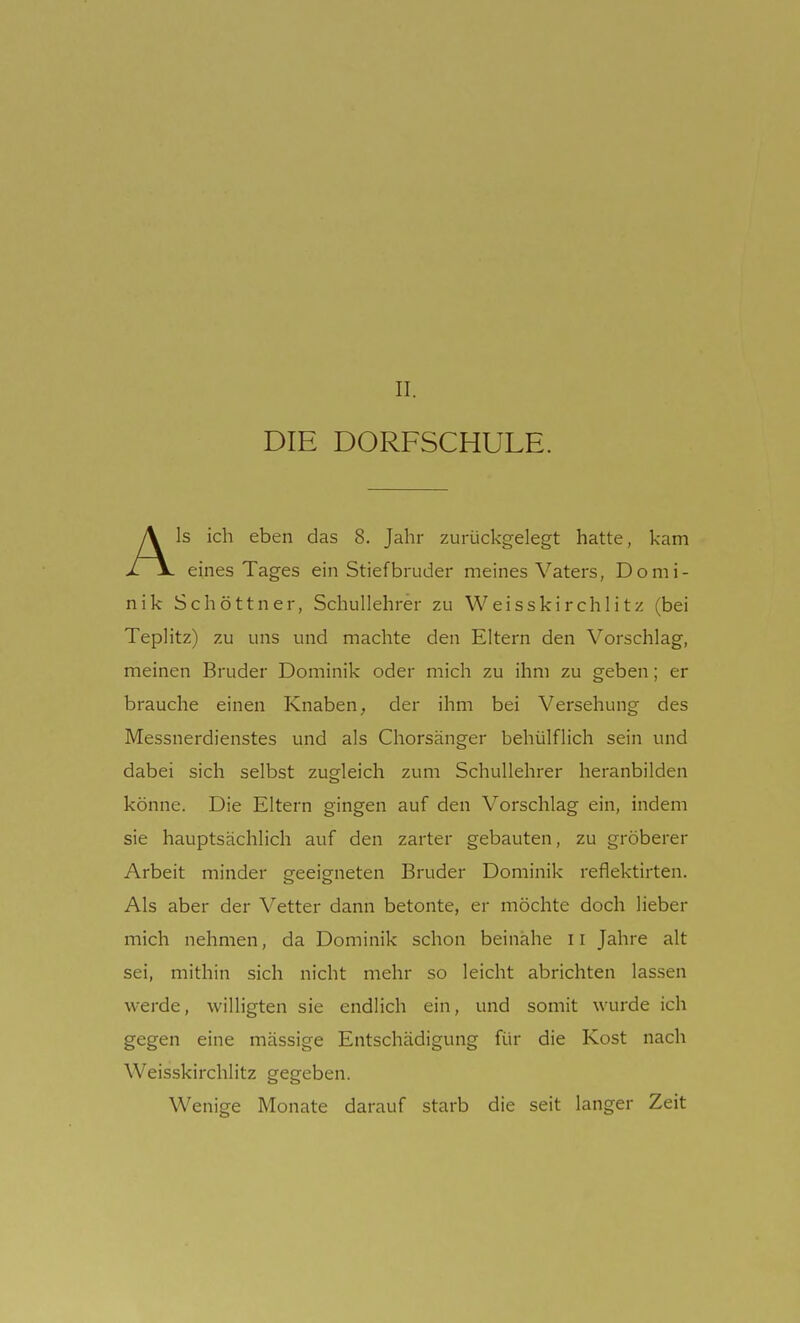 II. DIE DORFSCHULE. Als ich eben das 8. Jahr zurückgelegt hatte, kam eines Tages ein Stiefbruder meines Vaters, Domi- nik Schöttner, Schullehrer zu Weisskirchlitz (bei Teplitz) zu uns und machte den Eltern den Vorschlag, meinen Bruder Dominik oder mich zu ihm zu geben; er brauche einen Knaben, der ihm bei Versehung des Messnerdienstes und als Chorsänger behülflich sein und dabei sich selbst zugleich zum Schullehrer heranbilden könne. Die Eltern gingen auf den Vorschlag ein, indem sie hauptsächlich auf den zarter gebauten, zu gröberer Arbeit minder Gfeeierneten Bruder Dominik reflektirten. Als aber der Vetter dann betonte, er möchte doch lieber mich nehmen, da Dominik schon beinahe 11 Jahre alt sei, mithin sich nicht mehr so leicht abrichten lassen werde, willigten sie endlich ein, und somit wurde ich gegen eine mässige Entschädigung für die Kost nach Weisskirchlitz gegeben. Wenige Monate darauf starb die seit langer Zeit