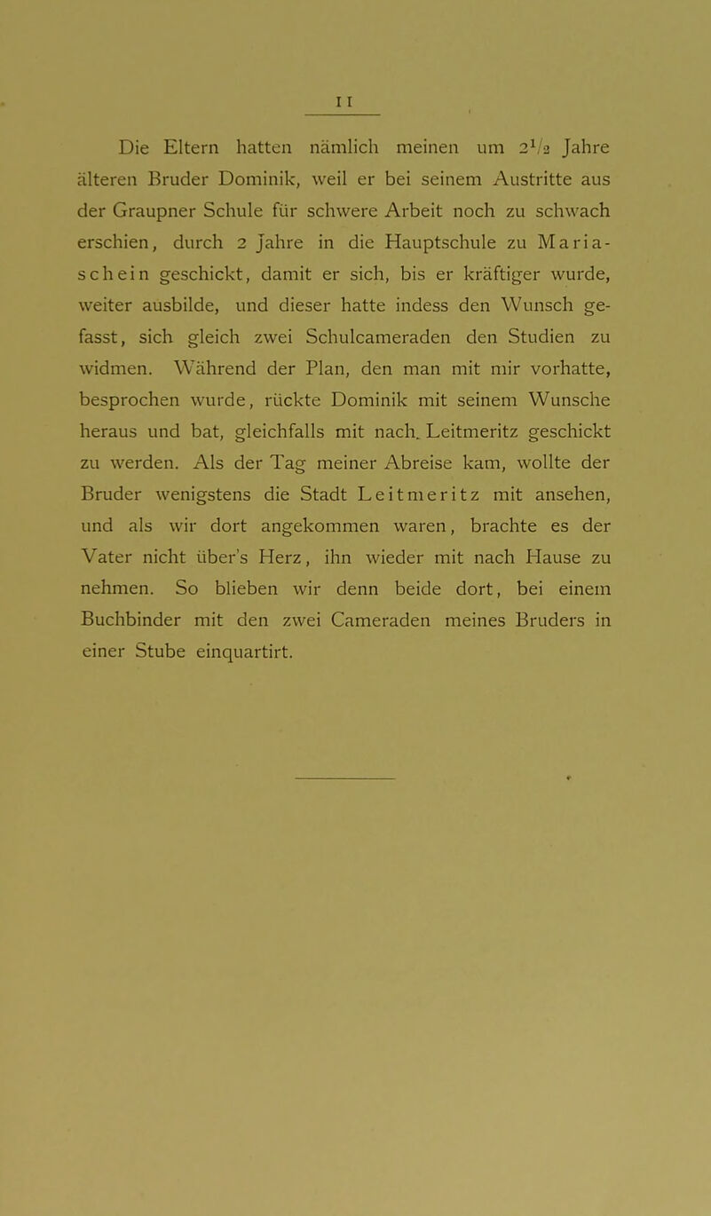 Die Eltern hatten nämlich meinen um 2^/2 Jahre älteren Bruder Dominik, weil er bei seinem Austritte aus der Graupner Schule für schwere Arbeit noch zu schwach erschien, durch 2 Jahre in die Hauptschule zu Maria- schein geschickt, damit er sich, bis er kräftiger wurde, weiter ausbilde, und dieser hatte indess den Wunsch ge- fasst, sich gleich zwei Schulcameraden den Studien zu widmen. Während der Plan, den man mit mir vorhatte, besprochen wurde, rückte Dominik mit seinem Wunsche heraus und bat, gleichfalls mit nach. Leitmeritz geschickt zu werden. Als der Tag meiner Abreise kam, wollte der Bruder wenigstens die Stadt Leitmeritz mit ansehen, und als wir dort angekommen waren, brachte es der Vater nicht über's Herz, ihn wieder mit nach Hause zu nehmen. So blieben wir denn beide dort, bei einem Buchbinder mit den zwei Cameraden meines Bruders in einer Stube einquartirt.