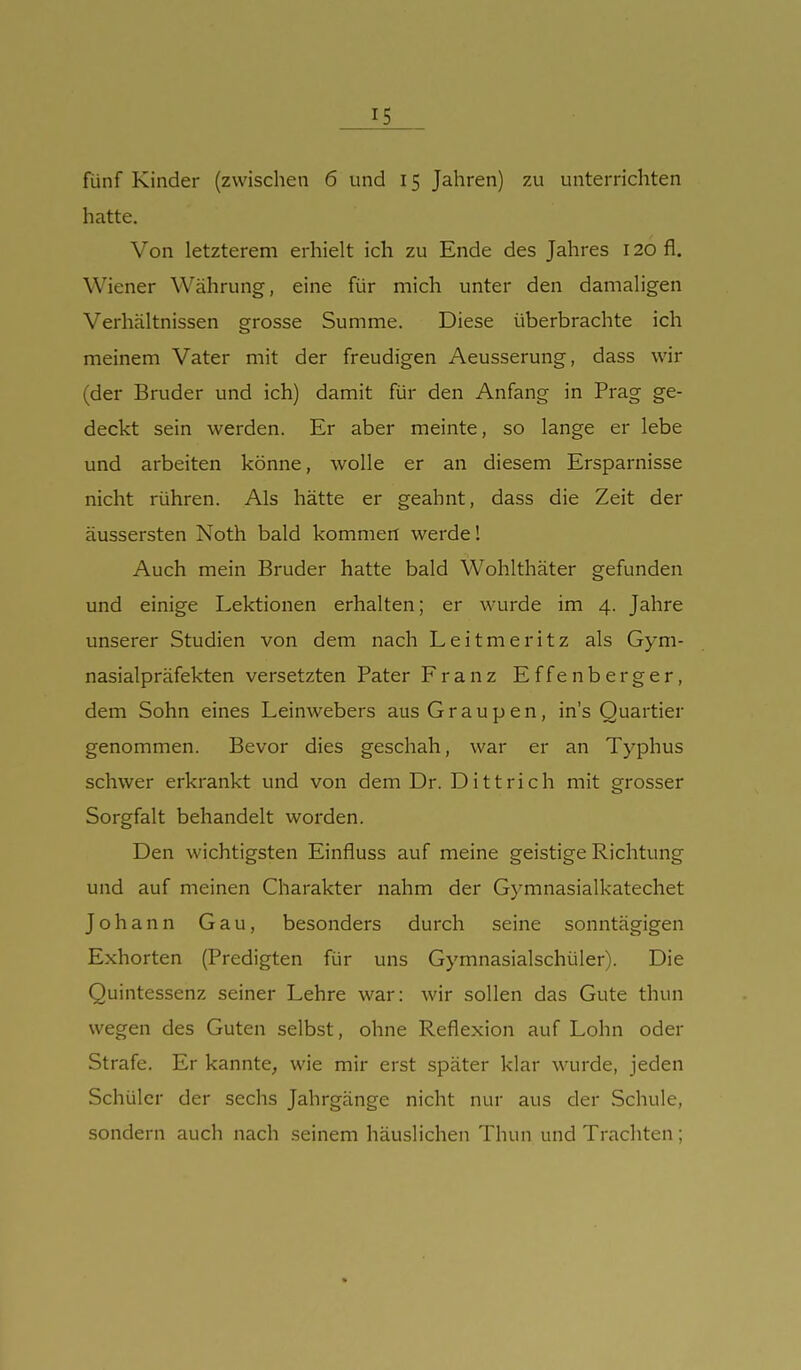 fünf Kinder (zwischen 6 und 15 Jahren) 7ai unterrichten hatte. Von letzterem erhielt ich zu Ende des Jahres 120 fl. Wiener Währung, eine für mich unter den damaligen Verhältnissen grosse Summe. Diese überbrachte ich meinem Vater mit der freudigen Aeusserung, dass wir (der Bruder und ich) damit für den Anfang in Prag ge- deckt sein werden. Er aber meinte, so lange er lebe und arbeiten könne, wolle er an diesem Ersparnisse nicht rühren. Als hätte er geahnt, dass die Zeit der äussersten Noth bald kommen werde! Auch mein Bruder hatte bald Wohlthäter gefunden und einige Lektionen erhalten; er wurde im 4. Jahre unserer Studien von dem nach Leitmeritz als Gym- nasialpräfekten versetzten Pater Franz Effenberg er, dem Sohn eines Leinwebers aus Graupen, ins Quartier genommen. Bevor dies geschah, war er an Typhus schwer erkrankt und von dem Dr. Dittrieh mit grosser Sorgfalt behandelt worden. Den wichtigsten Einfluss auf meine geistige Richtung und auf meinen Charakter nahm der Gymnasialkatechet Johann Gau, besonders durch seine sonntägigen Exhorten (Predigten für uns Gymnasialschüler). Die Quintessenz seiner Lehre war: wir sollen das Gute thun wegen des Guten selbst, ohne Reflexion auf Lohn oder Strafe. Er kannte, wie mir erst später klar wurde, jeden Schüler der sechs Jahrgänge nicht nur aus der Schule, sondern auch nach seinem häuslichen Thun und Trachten;