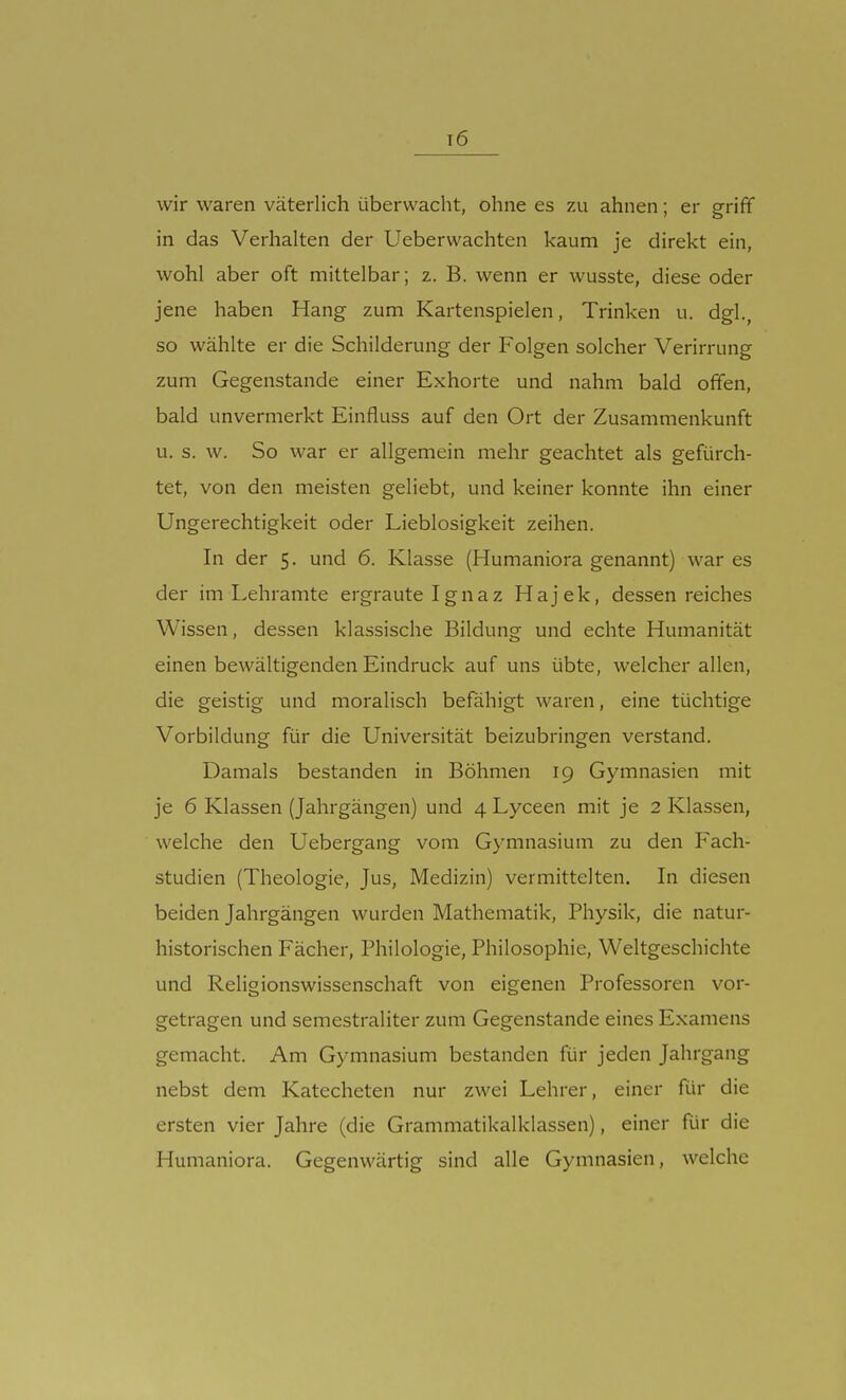 t6 wir waren väterlich überwacht, ohne es zu ahnen; er griff in das Verhalten der Ueberwachten kaum je direkt ein, wohl aber oft mittelbar; z. B. wenn er wusste, diese oder jene haben Hang zum Kartenspielen, Trinken u. dgl., so wählte er die Schilderung der Folgen solcher Verirrung zum Gegenstande einer Exhorte und nahm bald offen, bald unvermerkt Einfluss auf den Ort der Zusammenkunft u. s. w. So war er allgemein mehr geachtet als gefürch- tet, von den meisten geliebt, und keiner konnte ihn einer Ungerechtigkeit oder Lieblosigkeit zeihen. In der 5. und 6. Klasse (Humaniora genannt) war es der im Lehramte ergraute Ignaz Hajek, dessen reiches Wissen, dessen klassische Bildung und echte Humanität einen bewältigenden Eindruck auf uns übte, welcher allen, die geistig und moralisch befähigt waren, eine tüchtige Vorbildung für die Universität beizubringen verstand. Damals bestanden in Böhmen 19 Gymnasien mit je 6 Klassen (Jahrgängen) und 4 Lyceen mit je 2 Klassen, welche den Uebergang vom Gymnasium zu den Fach- studien (Theologie, Jus, Medizin) vermittelten. In diesen beiden Jahrgängen wurden Mathematik, Physik, die natur- historischen Fächer, Philologie, Philosophie, Weltgeschichte und Religionswissenschaft von eigenen Professoren vor- getragen und semestraliter zum Gegenstande eines Examens gemacht. Am Gymnasium bestanden für jeden Jahrgang nebst dem Katecheten nur zwei Lehrer, einer für die ersten vier Jahre (die Grammatikalklassen), einer für die Humaniora. Gegenwärtig sind alle Gymnasien, welche