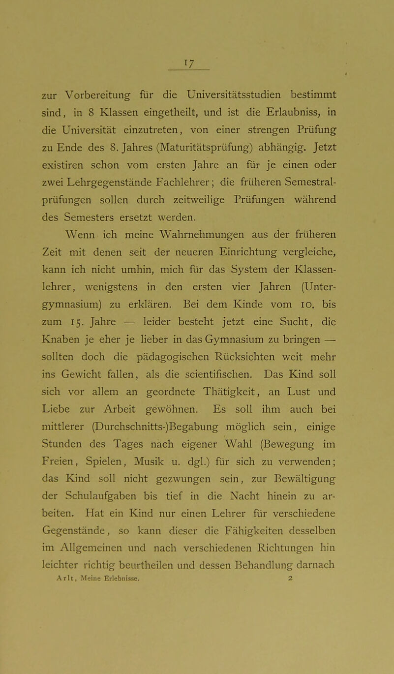 ^7 zur Vorbereitung für die Universitätsstudien bestimmt sind, in 8 Klassen eingetheilt, und ist die Erlaubnisse in die Universität einzutreten, von einer strengen Prüfung zu Ende des 8. Jahres (Maturitätsprüfung) abhängig. Jetzt existiren schon vom ersten Jahre an für je einen oder zwei Lehrgegenstände Fachlehrer; die früheren Semestrai- prüfungen sollen durch zeitweilige Prüfungen während des Semesters ersetzt werden. Wenn ich meine Wahrnehmungen aus der früheren Zeit mit denen seit der neueren Einrichtung vergleiche, kann ich nicht umhin, mich für das System der Klassen- lehrer, wenigstens in den ersten vier Jahren (Unter- gymnasium) zu erklären. Bei dem Kinde vom lo. bis zum 15. Jahre — leider besteht jetzt eine Sucht, die Knaben je eher je lieber in das Gymnasium zu bringen — sollten doch die pädagogischen Rücksichten weit mehr ins Gewicht fallen, als die scientifischen. Das Kind soll sich vor allem an geordnete Thätigkeit, an Lust und Liebe zur Arbeit gewöhnen. Es soll ihm auch bei mittlerer (Durchschnitts-)Begabung möglich sein, einige Stunden des Tages nach eigener Wahl (Bewegung im Freien, Spielen, Musik u. dgl.) für sich zu verwenden; das Kind soll nicht gezwungen sein, zur Bewältigung der Schulaufgaben bis tief in die Nacht hinein zu ar- beiten. Plat ein Kind nur einen Lehrer für verschiedene Gegenstände, so kann dieser die Fähigkeiten desselben im Allgemeinen und nach verschiedenen Richtungen hin leichter richtig beurtheilen und dessen Behandlung darnach Arlt, Meine Erlebnisse. 2