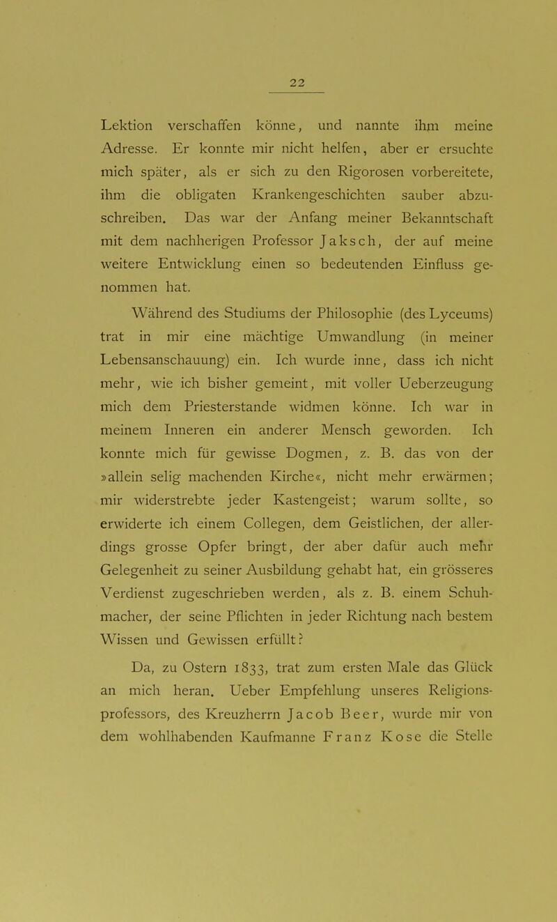 Lektion verschaffen könne, und nannte ihm meine Adresse. Er konnte mir nicht helfen, aber er ersuchte mich später, als er sich zu den Rigorosen vorbereitete, ihm die obligaten Krankengeschichten sauber abzu- schreiben. Das war der Anfang meiner Bekanntschaft mit dem nachherigen Professor Jaksch, der auf meine weitere Entwicklung einen so bedeutenden Einfluss ge- nommen hat. Während des Studiums der Philosophie (des Lyceums) trat in mir eine mächtige Umwandlung (in meiner Lebensanschauung) ein. Ich wurde inne, dass ich nicht mehr, wie ich bisher gemeint, mit voller Ueberzeugung mich dem Priesterstande widmen könne. Ich war in meinem Inneren ein anderer Mensch geworden. Ich konnte mich für gewisse Dogmen, z. B. das von der »allein selig machenden Kirche«, nicht mehr erwärmen; mir widerstrebte jeder Kastengeist; warum sollte, so erwiderte ich einem Collegen, dem Geistlichen, der aller- dings grosse Opfer bringt, der aber dafür auch mehr Gelegenheit zu seiner Ausbildung gehabt hat, ein grösseres Verdienst zugeschrieben werden, als z. B. einem Schuh- macher, der seine Pflichten in jeder Richtung nach bestem Wissen und Gewissen erfüllt? Da, zu Ostern 1833, trat zum ersten Male das Glück an mich heran. Ueber Empfehlung unseres Religions- professors, des Kreuzherrn Jacob Beer, wurde mir von dem wohlhabenden Kaufmanne Franz Kose die Stelle