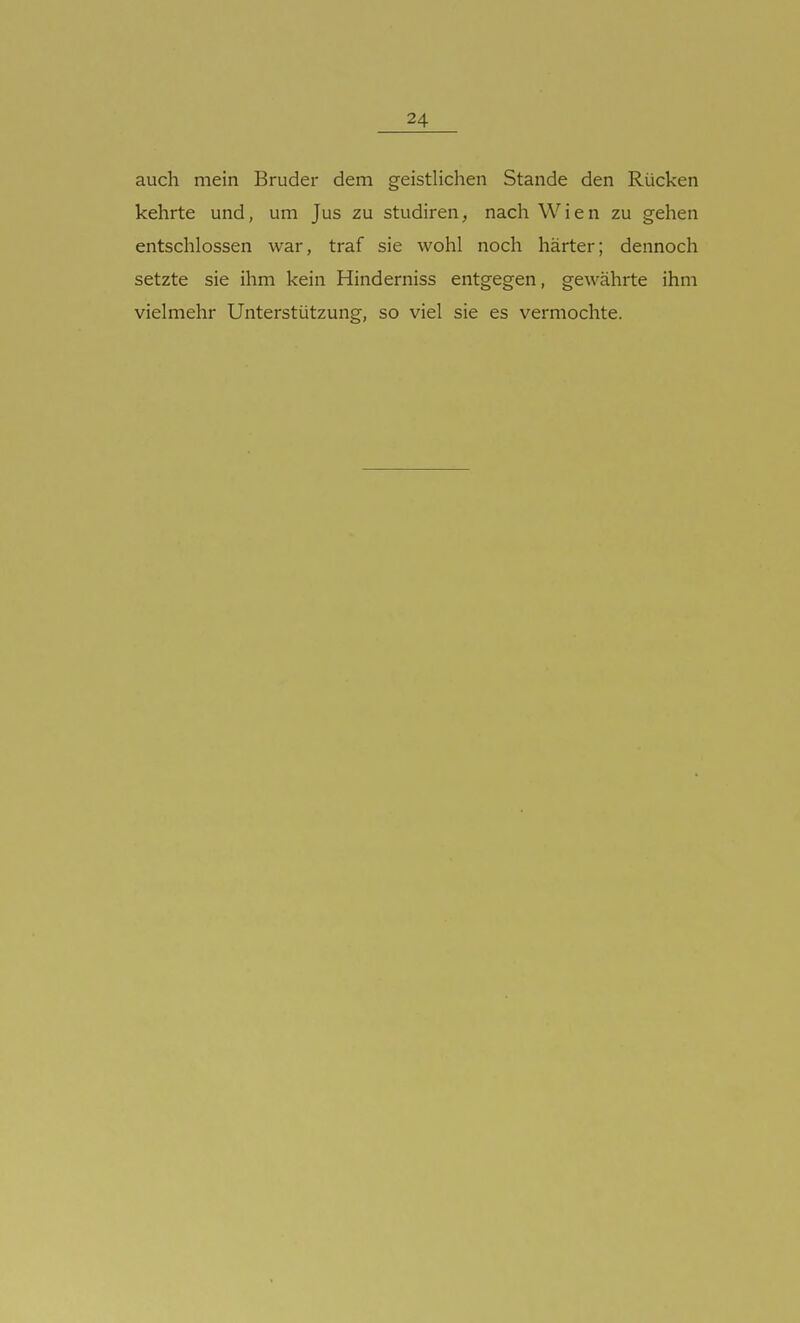 auch mein Bruder dem geistlichen Stande den Rücken kehrte und, um Jus zu studiren, nach Wien zu gehen entschlossen war, traf sie wohl noch härter; dennoch setzte sie ihm kein Hinderniss entgegen, gewährte ihm vielmehr Unterstützung, so viel sie es vermochte.