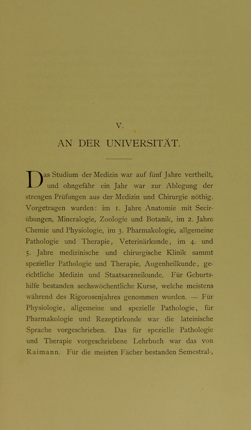 V. AN DER UNIVERSITÄT. Das Studium der Medizin war auf fünf Jahre vertheilt, und ohngefähr ein Jahr war zur Ablegung der strengen Prüfungen aus der Medizin und Chirurgie nöthig. Vorgetragen wurden: im i. Jahre Anatomie mit Secir- übungen, Mineralogie, Zoologie und Botanik, im 2. Jahre Chemie und Physiologie, im 3. Pharmakologie, allgemeine Pathologie und Therapie, Veterinärkunde, im 4. und 5. Jahre medizinische und chirurgische Klinik sammt spezieller Pathologie und Therapie, Augenheilkunde, ge- richtliche Medizin und Staatsarzneikunde. Für Geburts- hilfe bestanden sechswöchentliche Kurse, welche meistens während des Rigorosen]ahres genommen wurden. — Für Physiologie, allgemeine und spezielle Pathologie, für Pharmakologie und Rezeptirkunde war die lateinische Sprache vorgeschrieben. Das für spezielle Pathologie und Therapie vorgeschriebene Lehrbuch war das von Rai mann. Für die meisten Fächer bestanden Semestrai-,