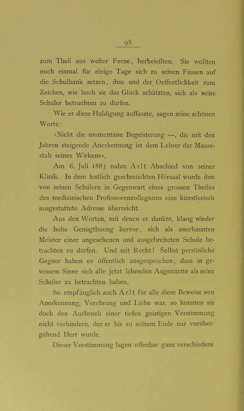 zum Theil aus weiter Ferne, herbeieilten. Sie wollten noch einmal für einige Tage sich zu seinen Füssen auf die Schulbank setzen, ihm und der Oeffentlichkeit zum Zeichen, wie hoch sie das Glück schätzten, sich als seine Schüler betrachten zu dürfen. Wie er diese Huldigung auffasste, sagen seine schönen Worte: »Nicht die momentane Begeisterung —, die mit den Jahren steigende Anerkennung ist dem Lehrer der Maass- stab seines Wirkens«. Am 6. Juli 1883 nahm Arlt Abschied von seiner Klinik. In dem festlich geschmückten Hörsaal wurde ihm von seinen Schülern in Gegenwart eines grossen Theiles des medizinischen ProfessorencoUegiums eine künstlerisch ausgestattete Adresse überreicht. Aus den Worten, mit denen er dankte, klang wieder die hohe Genugthuung hervor, sich als anerkannten Meister einer angesehenen und ausgebreiteten Schule be- trachten zu dürfen. Und mit Recht! Selbst persönliche Gegner haben es öffentlich ausgesprochen, dass in ge- wissem Sinne sich alle jetzt lebenden Augenärzte als seine Schüler zu betrachten haben. So empfänglich auch Arlt für alle diese Beweise von Anerkennung, Verehrung und Liebe war, so konnten sie doch den Ausbruch einer tiefen geistigen Verstimmung nicht verhindern, der er bis zu seinem Ende nur vorüber- gehend Herr wurde. Dieser Verstimmung lagen offenbar ganz verschiedene