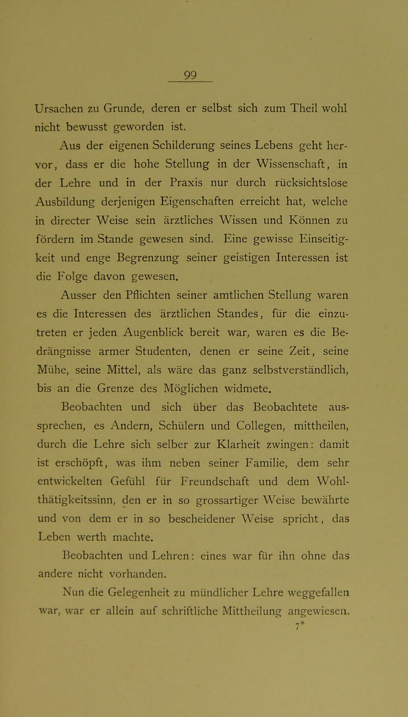 Ursachen zu Grunde, deren er selbst sich zum Theil wohl nicht bewusst geworden ist. Aus der eigenen Schilderung seines Lebens geht her- vor, dass er die hohe Stellung in der Wissenschaft, in der Lehre und in der Praxis nur durch rücksichtslose Ausbildung derjenigen Eigenschaften erreicht hat, welche in directer Weise sein ärztliches Wissen und Können zu fördern im Stande gewesen sind. Eine gewisse Einseitig- keit und enge Begrenzung seiner geistigen Interessen ist die Folge davon gewesen. Ausser den Pflichten seiner amtlichen Stellung waren es die Interessen des ärztlichen Standes, für die einzu- treten er jeden Augenblick bereit war, waren es die Be- drängnisse armer Studenten, denen er seine Zeit, seine Mühe, seine Mittel, als wäre das ganz selbstverständlich, bis an die Grenze des Möglichen widmete. Beobachten und sich über das Beobachtete aus- sprechen, es Andern, Schülern und CoUegen, mittheilen, durch die Lehre sich selber zur Klarheit zwingen: damit ist erschöpft, was ihm neben seiner Familie, dem sehr entwickelten Gefühl für Freundschaft und dem Wohl- thätigkeitssinn, den er in so grossartiger Weise bewährte und von dem er in so bescheidener Weise spricht, das Leben werth machte. Beobachten und Lehren: eines war für ihn ohne das andere nicht vorhanden. Nun die Gelegenheit zu mündlicher Lehre weggefallen war, war er allein auf schriftliche Mittheilung angewiesen. 7*