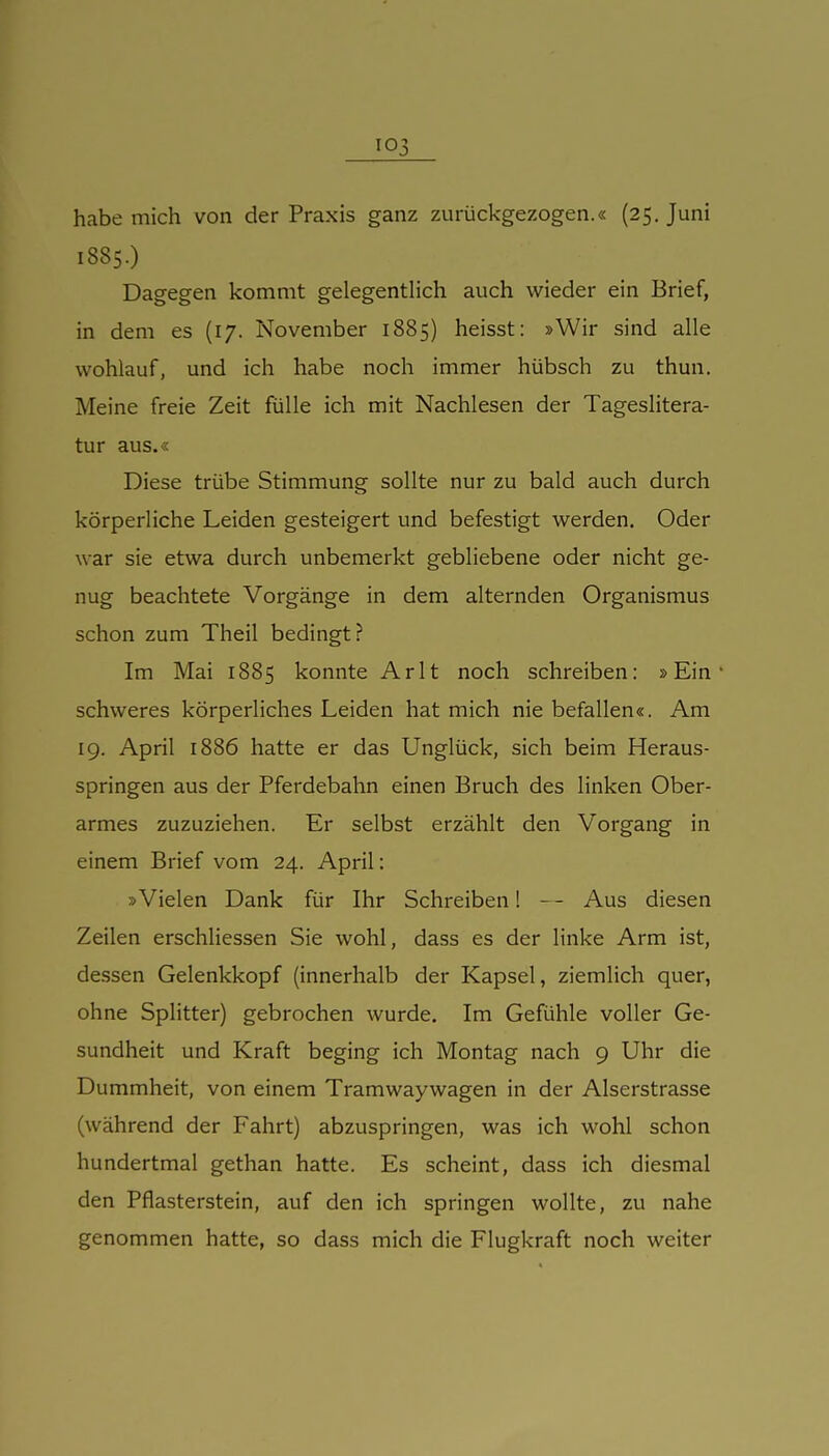 habe mich von der Praxis ganz zurückgezogen.« (25. Juni 1885.) Dagegen kommt gelegentlich auch wieder ein Brief, in dem es (17. November 1885) heisst: »Wir sind alle wohlauf, und ich habe noch immer hübsch zu thun. Meine freie Zeit fülle ich mit Nachlesen der Tageslitera- tur aus.« Diese trübe Stimmung sollte nur zu bald auch durch körperliche Leiden gesteigert und befestigt werden. Oder war sie etwa durch unbemerkt gebliebene oder nicht ge- nug beachtete Vorgänge in dem alternden Organismus schon zum Theil bedingt? Im Mai 1885 konnte Arlt noch schreiben: »Ein* schweres körperhches Leiden hat mich nie befallen«. Am 19. April 1886 hatte er das Unglück, sich beim Heraus- springen aus der Pferdebahn einen Bruch des linken Ober- armes zuzuziehen. Er selbst erzählt den Vorgang in einem Brief vom 24. April: »Vielen Dank für Ihr Schreiben! - - Aus diesen Zeilen erschHessen Sie wohl, dass es der linke Arm ist, dessen Gelenkkopf (innerhalb der Kapsel, ziemlich quer, ohne Splitter) gebrochen wurde. Im Gefühle voller Ge- sundheit und Kraft beging ich Montag nach 9 Uhr die Dummheit, von einem Tramwaywagen in der Aiserstrasse (während der Fahrt) abzuspringen, was ich wohl schon hundertmal gethan hatte. Es scheint, dass ich diesmal den Pflasterstein, auf den ich springen wollte, zu nahe genommen hatte, so dass mich die Flugkraft noch weiter