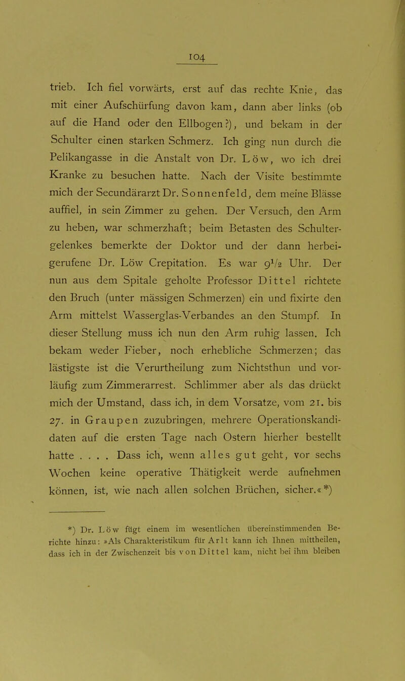 trieb. Ich fiel vorwärts, erst auf das rechte Knie, das mit einer Aufschürfung davon kam, dann aber links (ob auf die Hand oder den Ellbogen?), und bekam in der Schulter einen starken Schmerz. Ich ging nun durch die Pelikangasse in die Anstalt von Dr. Low, wo ich drei Kranke zu besuchen hatte. Nach der Visite bestimmte mich der Secundärarzt Dr. Sonnenfeld, dem meine Blässe auffiel, in sein Zimmer zu gehen. Der Versuch, den Arm zu heben, war schmerzhaft; beim Betasten des Schulter- gelenkes bemerkte der Doktor und der dann herbei- gerufene Dr. Low Crepitation. Es war 9^/2 Uhr. Der nun aus dem Spitale geholte Professor Dittel richtete den Bruch (unter massigen Schmerzen) ein und fixirte den Arm mittelst Wasserglas-Verbandes an den Stumpf In dieser Stellung muss ich nun den Arm ruhig lassen. Ich bekam weder Fieber, noch erhebliche Schmerzen; das lästigste ist die Verurtheilung zum Nichtsthun und vor- läufig zum Zimmerarrest. Schlimmer aber als das drückt mich der Umstand, dass ich, in dem Vorsatze, vom 21. bis 27. in Graupen zuzubringen, mehrere Operationskandi- daten auf die ersten Tage nach Ostern hierher bestellt hatte .... Dass ich, wenn alles gut geht, vor sechs Wochen keine operative Thätigkeit werde aufnehmen können, ist, wie nach allen solchen Brüchen, sicher.«*) *) Dr. Low fügt einem im wesentlichen übereinstimmenden Be- richte hinzu: »Als Charalcteristikum fürArlt kann ich Ihnen mittheilen, dass ich in der Zwischenzeit bis von Dittel kam, nicht bei ihm bleiben