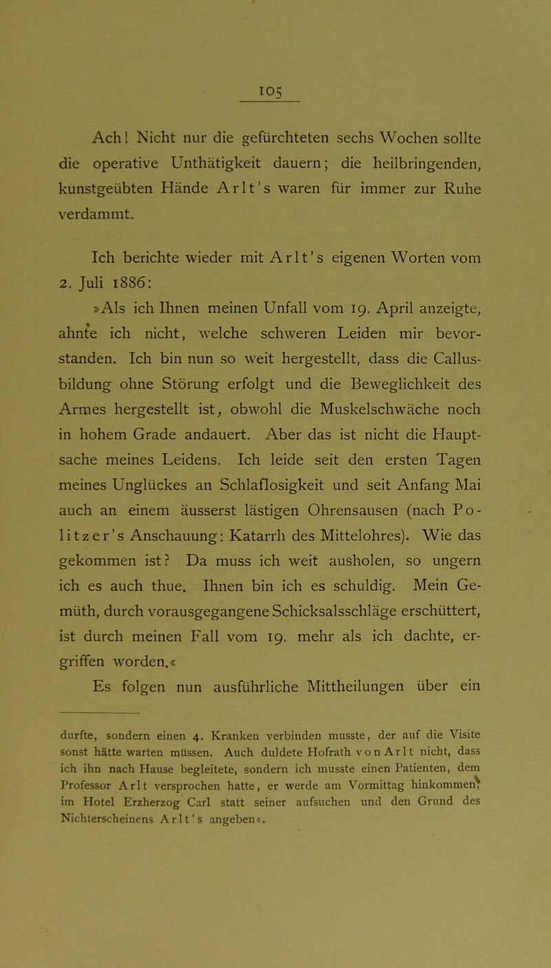 Ach! Nicht nur die gefürchteten sechs Wochen sollte die operative Unthätigkeit dauern; die heilbringenden, kunstgeübten Hände Arlt's waren für immer zur Ruhe verdammt. Ich berichte wieder mit Arlt's eigenen Worten vom 2. JuH 1886: »Als ich Ihnen meinen Unfall vom 19. April anzeigte, ahnte ich nicht, welche schweren Leiden mir bevor- standen. Ich bin nun so weit hergestellt, dass die Callus- bildung ohne Störung erfolgt und die Beweglichkeit des Armes hergestellt ist, obwohl die Muskelschwäche noch in hohem Grade andauert. Aber das ist nicht die Haupt- sache meines Leidens. Ich leide seit den ersten Tagen meines Unglückes an Schlaflosigkeit und seit Anfang Mai auch an einem äusserst lästigen Ohrensausen (nach Po- litzer's Anschauung: Katarrh des Mittelohres). Wie das gekommen ist? Da muss ich weit ausholen, so ungern ich es auch thue. Ihnen bin ich es schuldig. Mein Ge- müth, durch vorausgegangene Schicksalsschläge erschüttert, ist durch meinen Fall vom 19. mehr als ich dachte, er- griffen worden.« Es folgen nun ausführliche Mittheilungen über ein durfte, sondern einen 4. Kranken verbinden musste, der auf die Visite sonst hätte warten müssen. Auch duldete Hofrath v o n Ar 11 nicht, dass ich ihn nach Hause begleitete, sondern ich musste einen Patienten, dem Professor Arlt versprochen hatte, er werde am Vormittag hinkommen^ im Hotel Erzherzog Carl statt seiner aufsuchen und den Grund des Nichterscheinens Arlt's angeben«.