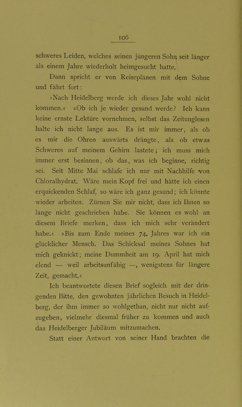 io6 schweres Leiden, welches seinen jüngeren Sohn seit länger als einem Jahre wiederholt heimgesucht hatte. Dann spricht er von Reiseplänen mit dem Sohne und fährt fort: »Nach Heidelberg werde ich dieses Jahr wohl nicht kommen.« »Ob ich je wieder gesund werde? Ich kann keine ernste Lektüre vornehmen, selbst das Zeitunglesen halte ich nicht lange aus. Es ist mir immer, als ob es mir die Ohren auswärts drängte, als ob etwas Schweres auf meinem Gehirn lastete; ich muss mich immer erst besinnen, ob das, was ich beginne, richtig sei. Seit Mitte Mai schlafe ich nur mit Nachhilfe von Chloralhydrat. Wäre mein Kopf frei und hätte ich einen erquickenden Schlaf, so wäre ich ganz gesund; ich könnte wieder arbeiten. Zürnen Sie mir nicht, dass ich Ihnen so lange nicht geschrieben habe. Sie können es wohl an diesem Briefe merken, dass ich mich sehr verändert habe.« »Bis zum Ende meines 74. Jahres war ich ein glücklicher Mensch. Das Schicksal meines Sohnes hat mich geknickt; meine Dummheit am 19. April hat mich elend — weil arbeitsunfähig —, wenigstens für längere Zeit, gemacht.« Ich beantwortete diesen Brief sogleich mit der drin- genden Bitte, den gewohnten jährlichen Besuch in Heidel- berg, der ihm immer so wohlgethan, nicht nur nicht auf- zugeben, vielmehr diesmal früher zu kommen und auch das Heidelberger Jubiläum mitzumachen. Statt einer Antwort von seiner Hand brachten die