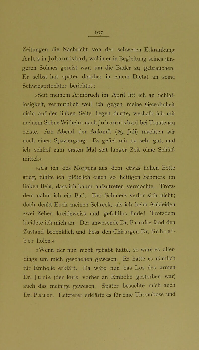 Zeitungen die Nachricht von der schweren Erkrankung Arlt's in Johannisbad, wohin er in Begleitung seines jün- geren Sohnes gereist war, um die Bäder zu gebrauchen. Er selbst hat später darüber in einem Dictat an seine Schwiegertochter berichtet: »Seit meinem Armbruch im April litt ich an Schlaf- losigkeit, vermuthlich weil ich gegen meine Gewohnheit nicht auf der linken Seite liegen durfte, weshalb ich mit meinem Sohne Wilhelm nach Johannisbad bei Trautenau reiste. Am Abend der Ankunft (29. Juli) machten wir noch einen Spaziergang. Es gefiel mir da sehr gut, und ich schlief zum ersten Mal seit langer Zeit ohne Schlaf- mittel.« »Als ich des Morgens aus dem etwas hohen Bette stieg, fühlte ich plötzlich einen so heftigen Schmerz im linken Bein, dass ich kaum aufzutreten vermochte. Trotz- dem nahm ich ein Bad. Der Schmerz verlor sich nicht; doch denkt Euch meinen Schreck, als ich beim Ankleiden zwei Zehen kreideweiss und gefühllos finde! Trotzdem kleidete ich mich an. Der anwesende Dr. Franke fand den Zustand bedenklich und liess den Chirurgen Dr. Schrei- ber holen.« »Wenn der nun recht gehabt hätte, so wäre es aller- dings um mich geschehen gewesen. Er hatte es nämlich für Embolie erklärt. Da wäre nun das Los des armen Dr. J u r i e (der kurz vorher an Embolie gestorben war) auch das meinige gewesen. Später besuchte mich auch Dr. Pauer. Letzterer erklärte es für eine Thrombose und