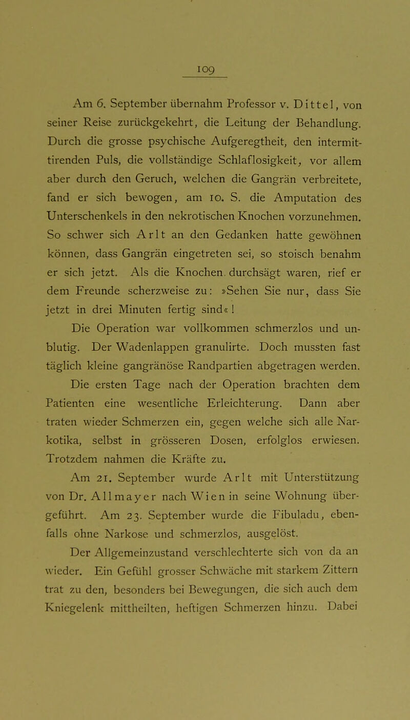 Am 6. September übernahm Professor v. Dittel, von seiner Reise zurückgekehrt, die Leitung der Behandlung. Durch die grosse psychische Aufgeregtheit, den intermit- tirenden Puls, die vollständige Schlaflosigkeit, vor allem aber durch den Geruch, welchen die Gangrän verbreitete, fand er sich bewogen, am lo. S. die Amputation des Unterschenkels in den nekrotischen Knochen vorzunehmen. So schwer sich Arlt an den Gedanken hatte gewöhnen können, dass Gangrän eingetreten sei, so stoisch benahm er sich jetzt. Als die Knochen, durchsägt waren, rief er dem Freunde scherzweise zu; »Sehen Sie nur, dass Sie jetzt in drei Minuten fertig sind« 1 Die Operation war vollkommen schmerzlos und un- blutig. Der Wadenlappen granulirte. Doch mussten fast täglich kleine gangränöse Randpartien abgetragen werden. Die ersten Tage nach der Operation brachten dem Patienten eine wesentliche Erleichterung. Dann aber traten wieder Schmerzen ein, gegen welche sich alle Nar- kotika, selbst in grösseren Dosen, erfolglos erwiesen. Trotzdem nahmen die Kräfte zu. Am 21. September wurde Arlt mit Unterstützung von Dr. Allmayer nach Wien in seine Wohnung über- geführt. Am 23. September wurde die Pibuladu, eben- falls ohne Narkose und schmerzlos, ausgelöst. Der Allgemeinzustand verschlechterte sich von da an wieder. Ein Gefühl grosser Schwäche mit starkem Zittern trat zu den, besonders bei Bewegungen, die sich auch dem Kniegelenk mittheilten, heftigen Schmerzen hinzu. Dabei