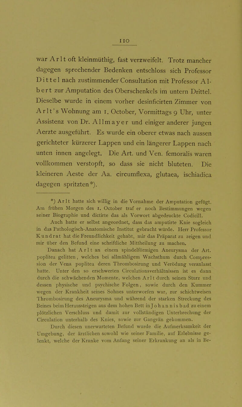 HO war Arlt oft kleinmüthig, fast verzweifelt. Trotz mancher dagegen sprechender Bedenken entschloss sich Professor Dittel nach zustimmender Consultation mit Professor Al- bert zur Amputation des Oberschenkels im untern Drittel. Dieselbe wurde in einem vorher desinficirten Zimmer von Arlt's Wohnung am i. October, Vormittags 9 Uhr, unter Assistenz von Dr. Allmayer und einiger anderer jungen Aerzte ausgeführt. Es wurde ein oberer etwas nach aussen gerichteter kürzerer Lappen und ein längerer Lappen nach unten innen angelegt. Die Art. und Ven. femoralis waren vollkommen verstopft, so dass sie nicht bluteten. Die kleineren Aeste der Aa. circumflexa, glutaea, ischiadica dagegen spritzten*). *) Arlt hatte sich willig in die Vornahme der Amputation gefügt. Am frühen Morgen des i, October traf er noch Bestimmungen wegen seiner Biographie und dictirte das als Vorwort abgedruckte Codicill. Auch hatte er selbst angeordnet, dass das amputirte Knie sogleich in das Pathologisch-Anatomische Institut gebracht würde. Herr Professor Kund rat hat die Freundlichkeit gehabt, mir das Präparat zu zeigen und mir über den Befund eine schriftliche Mitlheilung zu machen. Danach hat Arlt an einem spindelförmigen Aneurysma der Art. Poplitea gelitten, welches bei allmähligem Wachsthum durch Compres- sion der Vena poplitea deren Thrombosirung und Verödung veranlasst hatte. Unter den so erschwerten CirculationsVerhältnissen ist es dann durch die schwächenden Momente, welchen Arlt durch seinen Sturz und dessen physische und psychische Folgen, sowie durch den Kummer wegen der Krankheit seines Sohnes unterworfen war, zur schichtweisen Thrombosirung des Aneurysma und während der starken Streckung des Beines beimlleraussteigen aus dem hohen Bett in Jo h an n i s bad zu einem plötzlichen Verschluss und damit zur vollständigen Unterbrechung der Circulation unterhalb des Knies, sowie zur Gangrän gekommen. Durch diesen unerwarteten Befund wurde die Aufmerksamkeit der Umgebung, der ärztlichen sowohl wie seiner Familie, auf Erlebnisse ge- lenkt, welche der Kranke vom Anfang seiner Erkrankung an als in Be-