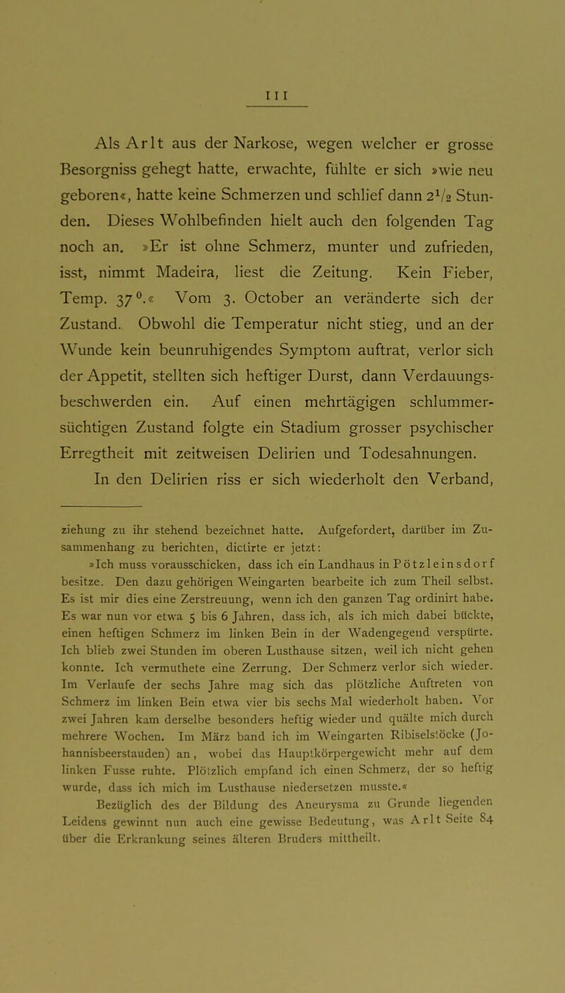 Als Arlt aus der Narkose, wegen welcher er grosse Besorgniss gehegt hatte, erwachte, fühlte er sich »wie neu geboren«, hatte keine Schmerzen und schlief dann 2^2 Stun- den. Dieses Wohlbefinden hielt auch den folgenden Tag noch an. »Er ist ohne Schmerz, munter und zufrieden, isst, nimmt Madeira, liest die Zeitung. Kein Fieber, Temp. 37°.« Vom 3. October an veränderte sich der Zustand. Obwohl die Temperatur nicht stieg, und an der Wunde kein beunruhigendes Symptom auftrat, verlor sich der Appetit, stellten sich heftiger Durst, dann Verdauungs- beschwerden ein. Auf einen mehrtägigen schlummer- süchtigen Zustand folgte ein Stadium grosser psychischer Erregtheit mit zeitweisen Delirien und Todesahnungen. In den Delirien riss er sich wiederholt den Verband, Ziehung zu ihr stehend bezeichnet hatte. Aufgefordert, darüber im Zu- sammenhang zu berichten, dictirte er jetzt; »Ich muss vorausschicken, dass ich ein Landhaus inPötzleinsdorf besitze. Den dazu gehörigen Weingarten bearbeite ich zum Theil selbst. Es ist mir dies eine Zerstreuung, wenn ich den ganzen Tag ordinirt habe. Es war nun vor etwa 5 bis 6 Jahren, dass ich, als ich mich dabei bückte, einen heftigen Schmerz im linken Bein in der Wadengegend verspürte. Ich blieb zwei Stunden im oberen Lusthause sitzen, weil ich nicht gehen konnte. Ich vermuthete eine Zerrung. Der Schmerz verlor sich wieder. Im Verlaufe der sechs Jahre mag sich das plötzliche Auftreten von Schmerz im linken Bein etwa vier bis sechs Mal wiederholt haben. Vor zwei Jahren kam derselbe besonders heftig wieder und quälte mich durch mehrere Wochen. Im März band ich im Weingarten Ribisels'.öcke (Jo- hannisbeerstauden) an, wobei das Haup'.körpergewicht mehr auf dem linken Fusse ruhte. Plötzlich empfand ich einen Schmerz, der so heftig wurde, dass ich mich im Lusthause niedersetzen musste.« Bezüglich des der Bildung des Aneurysma zu Grunde liegenden Leidens gewinnt nun auch eine gewisse Bedeutung, was Arlt Seite 84 über die Erkrankung seines älteren Bruders mittheilt.