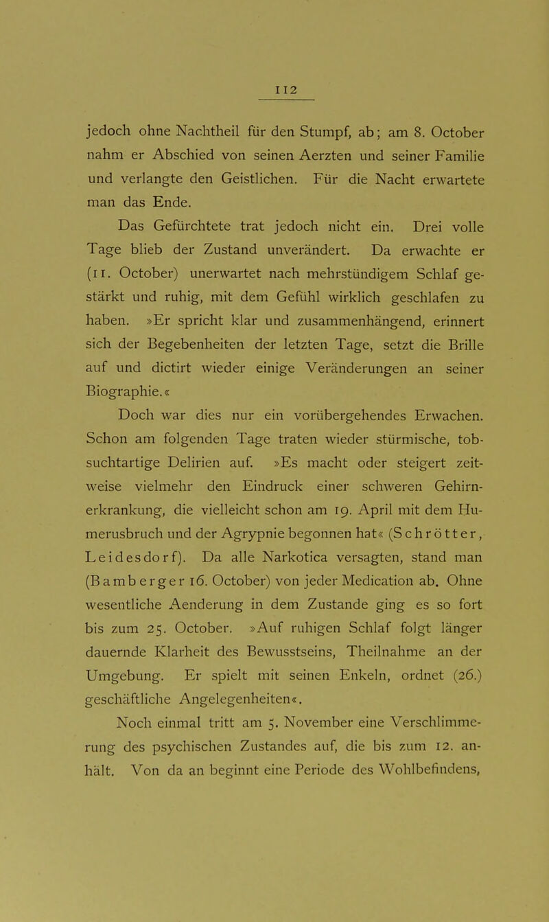 jedoch ohne Nachtheil für den Stumpf, ab; am 8. October nahm er Abschied von seinen Aerzten und seiner Familie und verlangte den Geistlichen. Für die Nacht erwartete man das Ende. Das Gefürchtete trat jedoch nicht ein. Drei volle Tage blieb der Zustand unverändert. Da erwachte er (ri. October) unerwartet nach mehrstündigem Schlaf ge- stärkt und ruhig, mit dem Gefühl wirklich geschlafen zu haben. »Er spricht klar und zusammenhängend, erinnert sich der Begebenheiten der letzten Tage, setzt die Brille auf und dictirt wieder einige Veränderungen an seiner Biographie.« Doch war dies nur ein vorübergehendes Erwachen. Schon am folgenden Tage traten wieder stürmische, tob- suchtartige Delirien auf. »Es macht oder steigert zeit- weise vielmehr den Eindruck einer schweren Gehirn- erkrankung, die vielleicht schon am 19. April mit dem Hu- merusbruch und der Agrypniebegonnen hat« (Schrötter, Leidesdorf). Da alle Narkotica versagten, stand man (B a m b e r g e r 16. October) von jeder Medication ab. Ohne wesentliche Aenderung in dem Zustande ging es so fort bis zum 25. October. »Auf ruhigen Schlaf folgt länger dauernde Klarheit des Bewusstseins, Theilnahme an der Umgebung. Er spielt mit seinen Enkeln, ordnet (26.) geschäftliche Angelegenheiten«. Noch einmal tritt am 5, November eine Verschlimme- rung des psychischen Zustandes auf, die bis zum 12. an- hält. Von da an beginnt eine Periode des Wohlbefindens,