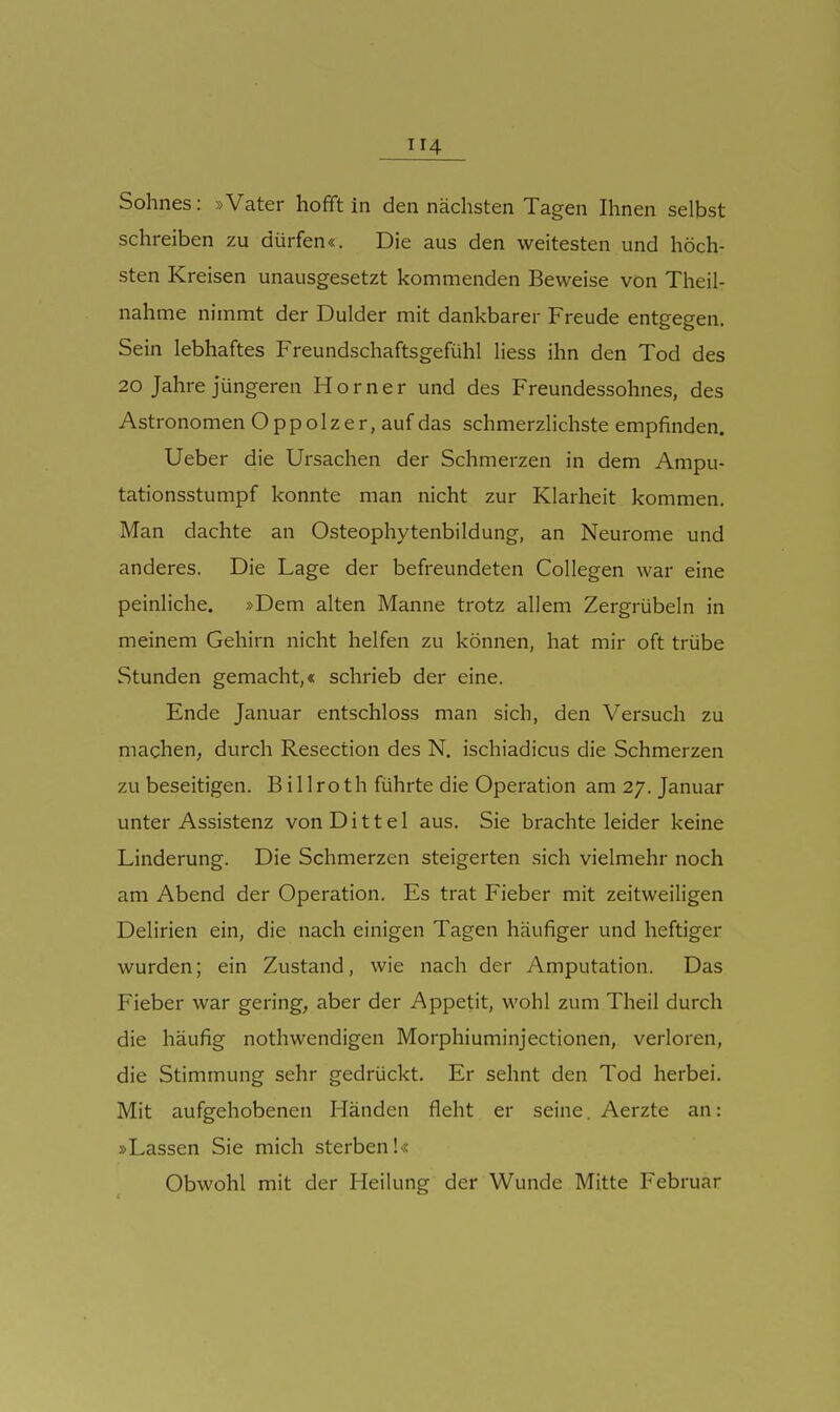 Sohnes: »Vater hofft in den nächsten Tagen Ihnen selbst schreiben zu dürfen«. Die aus den weitesten und höch- sten Kreisen unausgesetzt kommenden Beweise von Theil- nahme nimmt der Dulder mit dankbarer Freude entgegen. Sein lebhaftes Freundschaftsgefühl liess ihn den Tod des 20 Jahre jüngeren Horner und des Freundessohnes, des Astronomen Oppolzer,auf das schmerzlichste empfinden. Ueber die Ursachen der Schmerzen in dem Ampu- tationsstumpf konnte man nicht zur Klarheit kommen. Man dachte an Osteophytenbildung, an Neurome und anderes. Die Lage der befreundeten Collegen war eine peinliche. »Dem alten Manne trotz allem Zergrübeln in meinem Gehirn nicht helfen zu können, hat mir oft trübe Stunden gemacht,« schrieb der eine. Ende Januar entschloss man sich, den Versuch zu machen, durch Resection des N. ischiadicus die Schmerzen zu beseitigen. B i 11 roth führte die Operation am 27. Januar unter Assistenz von D i 11 e 1 aus. Sie brachte leider keine Linderung. Die Schmerzen steigerten sich vielmehr noch am Abend der Operation. Es trat Fieber mit zeitweiligen Delirien ein, die nach einigen Tagen häufiger und heftiger wurden; ein Zustand, wie nach der Amputation. Das Fieber war gering, aber der Appetit, wohl zum Theil durch die häufig nothwendigen Morphiuminjectionen, verloren, die Stimmung sehr gedrückt. Er sehnt den Tod herbei. Mit aufgehobenen Händen fleht er seine. Aerzte an: »Lassen Sie mich sterben!« Obwohl mit der Heilung der Wunde Mitte Februar