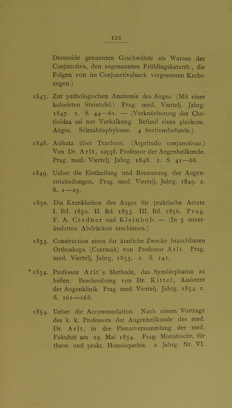 Dermoide genannten Geschwülste als Warzen der Conjunctiva, den sogenannten Frühlingskatarrh , die Folgen von im Conjunctivalsack vergessenen Krebs- augen.) 1847. Zur pathologischen Anatomie des Auges. (Mit einer kolorirten Steintafel.) Prag. med. Viertelj. Jahrg. 1847. I. S. 44—61. — (Verknöcherung der Cho- rioidea sei nur Verkalkung. Befund eines glaukom. Auges. Scleralstaphylome. 4 Sectionsbefunde.) 1848. Aufsatz über Trachom. (Aspritudo conjunctivae.) Von Dr. Arlt, suppl. Professor der Augenheilkunde. Prag. med. Viertelj. Jahrg. 1848. 2. S. 41—68. 1849. Ueber die Eintheilung und Benennung der Augen- entzündungen. Prag. med. Viertelj. Jahrg. 1849. 2. S. I—25. 1850. Die Krankheiten des Auges für praktische Aerzte 1. Bd. 1850. II. Bd. 1853. III. Bd. 1856. Prag. F. A. Credner und Kleinbub. — (In 5 unver- änderten Abdrücken erschienen.) 1853. Construction eines für ärztliche Zwecke brauchbaren Orthoskops (Czermak) von Professor Arlt. Prag, med. Viertelj. Jahrg. 1853. 2. S. 141. *i854. Professor Arlt's Methode, das Symblepharon zu heilen. Beschreibung von Dr. Kittel, Assistent der Augenklinik. Prag. med. Viertelj. Jahrg. 1854. i. S. 161—168. 1854. Ueber die Accommodation. Nach einem Vortrage des k. k. Professors der Augenheilkunde des med. Dr. Arlt, in der Plenarversammlung der med. Fakultät am 29. Mai 1854. Prag. Monatsschr. für theor. und prakt. Homöopathie. 2. Jahrg. Nr. VI.