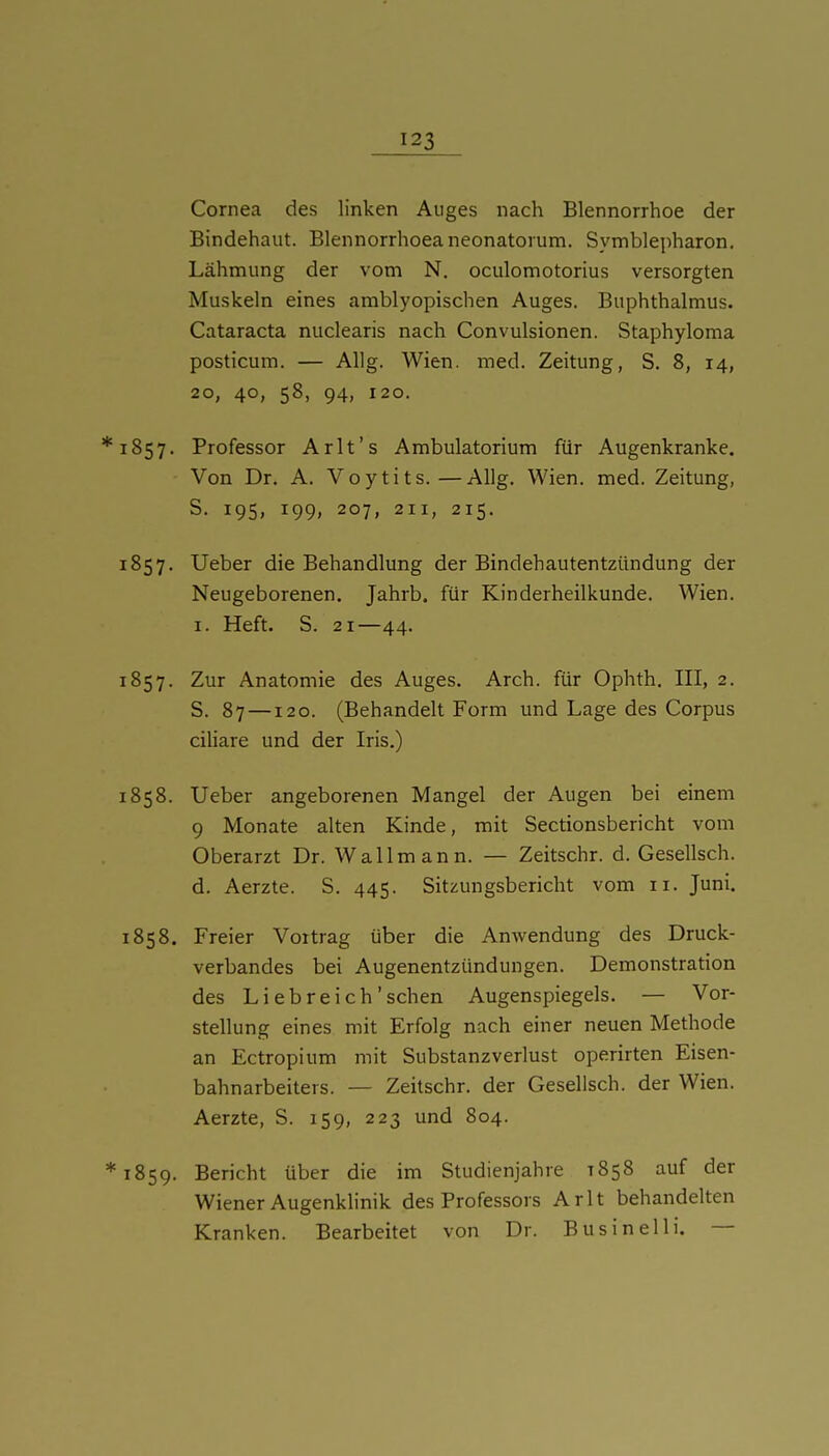 Cornea des linken Auges nach Blennorrhoe der Bindehaut. Blennorrhoea neonatorum. Symblepharon. Lähmung der vom N. oculomotorius versorgten Muskeln eines amblyopischen Auges. Buphthalmus. Cataracta nuclearis nach Convulsionen. Staphyloma posticum. — Allg. Wien. med. Zeitung, S. 8, 14, 20, 40, 58, 94, 120. *i857. Professor Arlt's Ambulatorium für Augenkranke. Von Dr. A. Voytits.—Allg. Wien. med. Zeitung, S. 195, 199, 207, 211, 215. 1857. Ueber die Behandlung der Bindehautentzündung der Neugeborenen. Jahrb. für Kinderheilkunde. Wien. I. Heft. S. 21—44. 1857. Zur Anatomie des Auges. Arch. für Ophth. III, 2. S. 87 —120. (Behandelt Form und Lage des Corpus ciliare und der Iris.) 1858. Ueber angeborenen Mangel der Augen bei einem 9 Monate alten Kinde, mit Sectionsbericht vom Oberarzt Dr. Wallmann. — Zeitschr. d. Gesellsch. d. Aerzte. S. 445. Sitzungsbericht vom 11. Juni. 1858. Freier Vortrag über die Anwendung des Druck- verbandes bei Augenentzündungen. Demonstration des Liebreich'sehen Augenspiegels. — Vor- stellung eines mit Erfolg nach einer neuen Methode an Ectropium mit Substanzverlust operirten Eisen- bahnarbeiters. — Zeitschr. der Gesellsch. der Wien. Aerzte, S. 159, 223 und 804. *i859. Bericht über die im Studienjahre 1858 auf der Wiener Augenkhnik des Professors Arlt behandelten Kranken. Bearbeitet von Dr. Businelli. —