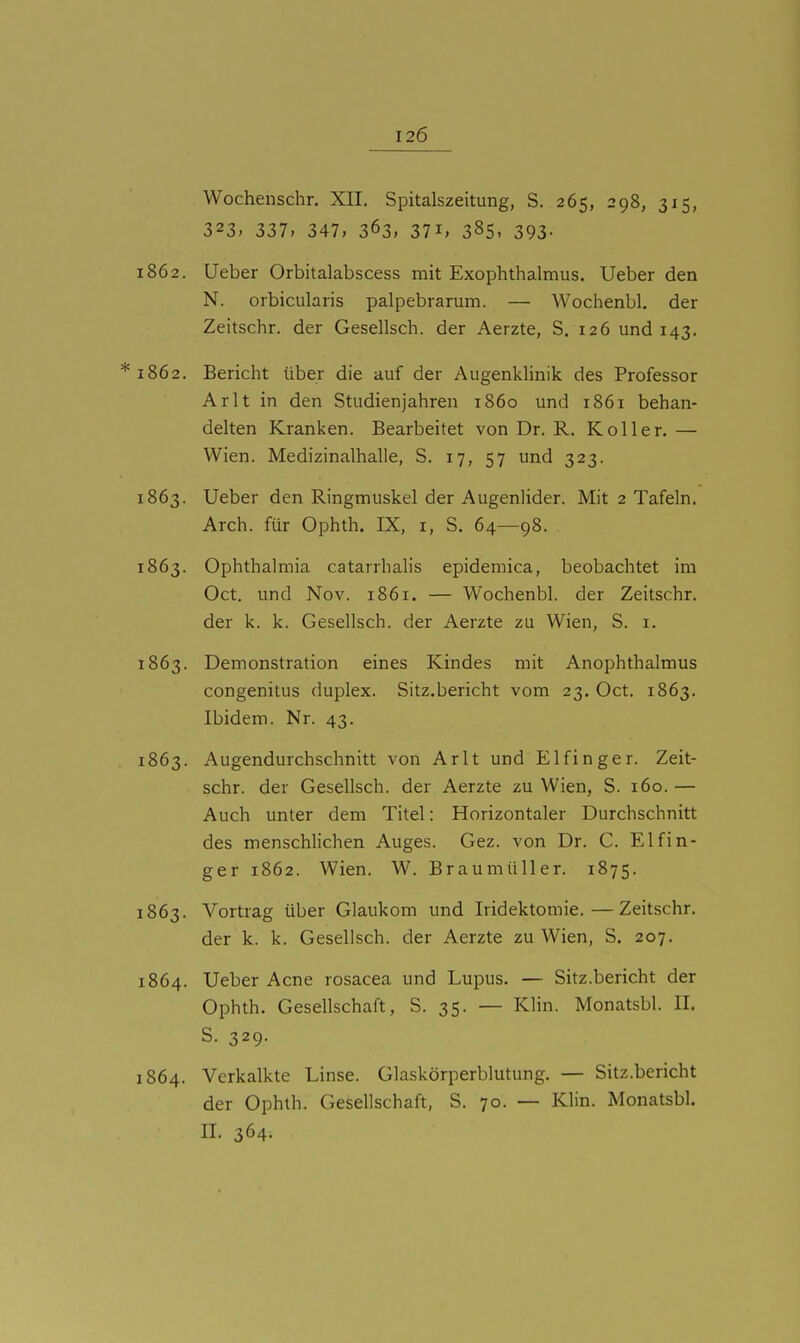 Wochenschr. XII. Spitalszeitung, S. 265, 298, 315, 323, 337» 347, 363. 371, 385. 393- 1862. Ueber Orbitalabscess mit Exophthalmus. Ueber den N. orbicularis palpebrarum. — Wochenbl, der Zeitschr. der Gesellsch. der Aerzte, S. 126 und 143. 1862. Bericht über die auf der Augenklinik des Professor Arlt in den Studienjahren 1860 und 1861 behan- delten Kranken. Bearbeitet von Dr. R. Koller. — Wien. Medizinalhalle, S. 17, 57 und 323. 1863. Ueber den Ringmuskel der Augenlider. Mit 2 Tafeln. Arch. für Ophth. IX, i, S. 64—98. . 1863. Ophthalmia catarrhalis epidemica, beobachtet im Oct. und Nov. 1861. — Wochenbl. der Zeitschr. der k. k. Gesellsch. der Aerzte zu Wien, S. i. 1863. Demonstration eines Kindes mit Anophthalmus congenitus duplex. Sitz.bericht vom 23. Oct. 1863. Ibidem. Nr. 43. 1863. Augendurchschnitt von Arlt und Elfinger. Zeit- schr. der Gesellsch. der Aerzte zu Wien, S. 160. — Auch unter dem Titel: Horizontaler Durchschnitt des menschlichen Auges. Gez. von Dr. C. Elf In- ger 1862. Wien. W. Braumüller. 1875. 1863. Vortrag über Glaukom und Iridektomie.—Zeitschr. der k. k. Gesellsch. der Aerzte zu Wien, S. 207. 1864. Ueber Acne rosacea und Lupus. — Sitz.bericht der Ophth. Gesellschaft, S. 35. — Klin. Monatsbl. II. S. 329. 1864. Verkalkte Linse. Glaskörperblutung. — Sitz.bericht der Ophth. Gesellschaft, S. 70. — Klin. Monatsbl. II. 364.