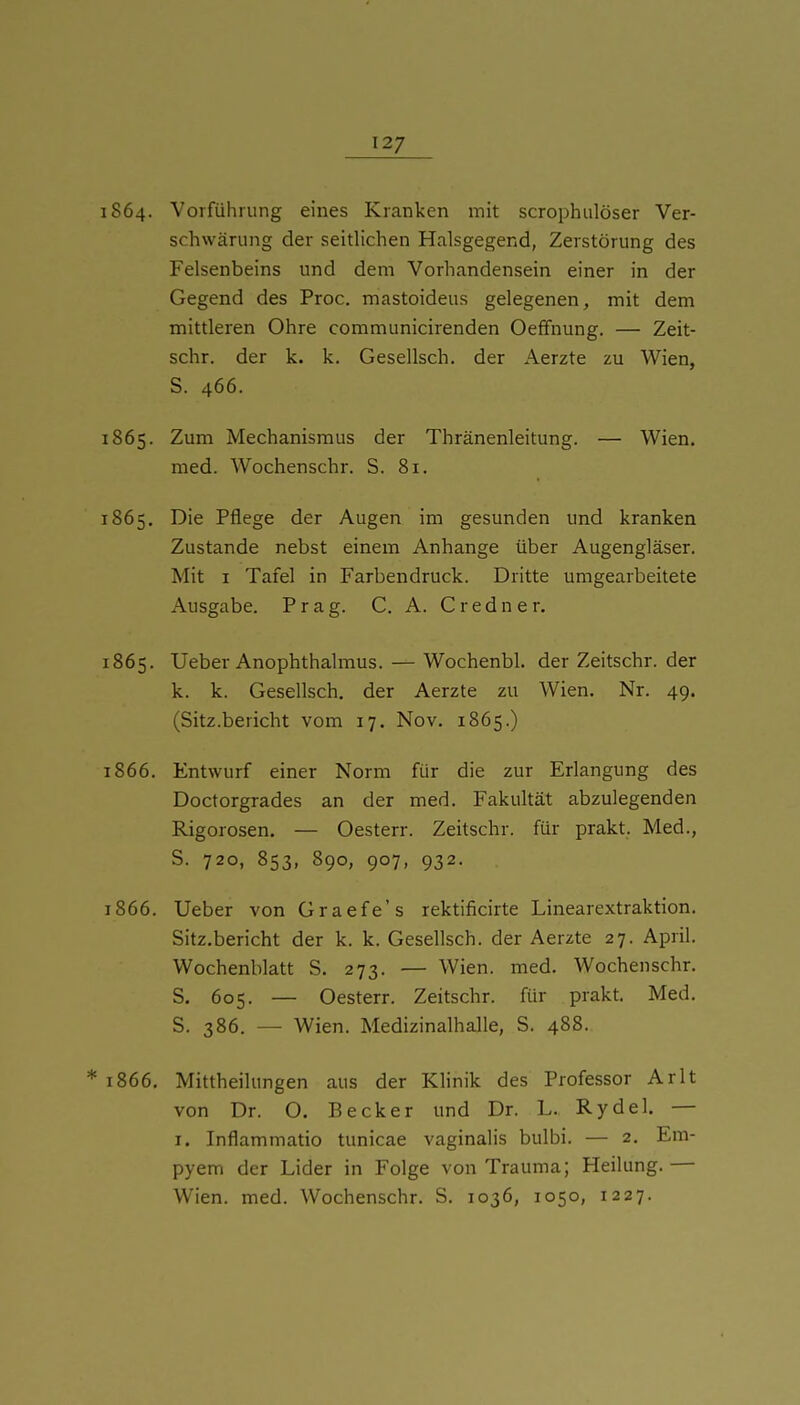 1864. Vorführung eines Kranken mit scrophulöser Ver- schwärung der seitlichen Halsgegend, Zerstörung des Felsenbeins und dem Vorhandensein einer in der Gegend des Proc. mastoideus gelegenen, mit dem mittleren Ohre communicirenden Oefifnung. — Zeit- schr. der k. k. Gesellsch. der Aerzte zu Wien, S. 466. 1865. Zum Mechanismus der Thränenleitung. — Wien, med. Wochenschr. S. 81. 1865. Die Pflege der Augen im gesunden und kranken Zustande nebst einem Anhange über Augengläser. Mit I Tafel in Farbendruck. Dritte umgearbeitete Ausgabe. Prag. C. A. C r e d n e r. 1865. Ueber Anophthalmus. — Wochenbl. der Zeitschr. der k. k. Gesellsch. der Aerzte zu Wien. Nr. 49. (Sitz.bericht vom 17. Nov. 1865.) 1866. Entwurf einer Norm für die zur Erlangung des Doctorgrades an der med. Fakultät abzulegenden Rigorosen. — Oesterr. Zeitschr. für prakt. Med., S. 720, 853, 890, 907, 932. 1866. Ueber von Graefe's rektificirte Linearextraktion. Sitz.bericht der k. k. Gesellsch. der Aerzte 27. April. Wochenblatt S. 273. — Wien. med. Wochenschr. S. 605. — Oesterr. Zeitschr. für prakt. Med. S. 386. — Wien. Medizinalhalle, S. 488. * 1866. Mittheilungen aus der Khnik des Professor Arlt von Dr. O. Becker und Dr. L. Rydel. — I. Inflammatio tunicae vaginalis bulbi. — 2. Em- pyem der Lider in Folge von Trauma; Heilung. — Wien. med. Wochenschr. S. 1036, 1050, 1227.