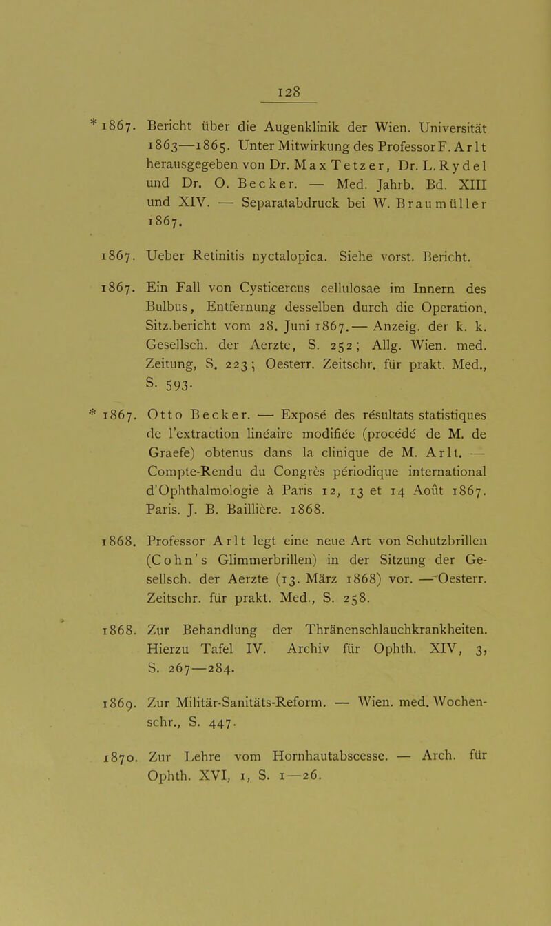 *i867. Bericht über die Augenklinik der Wien. Universität 1863—1865. Unter Mitwirkung des Professor F. Ar It herausgegeben von Dr. M a x T e t z e r, Dr. L. R y d e 1 und Dr. O. Becker. — Med. Jahrb. Bd. XIII und XIV. — Separatabdruck bei W. Braumüller 1867. 1867. Ueber Retinitis nyctalopica. Siehe vorst. Bericht. 1867. Ein Fall von Cysticercus cellulosae im Innern des Bulbus, Entfernung desselben durch die Operation. Sitz.bericht vom 28. Juni 1867.— Anzeig, der k. k. Gesellsch. der Aerzte, S. 252; Allg. Wien. med. Zeitung, S. 223; Oesterr. Zeitschr. für prakt. Med., S. 593- * 1867. Otto Becker. — Expose des rdsultats statistiques de l'extraction lindaire modifide (procedd de M. de Graefe) obtenus dans la clinique de M. Ar lt. — Compte-Rendu du Congres periodique international d'Ophthalmologie k Paris 12, 13 et 14 Aout 1867. Paris. J. B. Bailliere. 1868. 1868. Professor Arlt legt eine neue Art von Schutzbrillen (Cohn's Glimmerbrillen) in der Sitzung der Ge- sellsch. der Aerzte (13. März 1868) vor. —Oesterr. Zeitschr. für prakt. Med., S. 258. 1868. Zur Behandlung der Thränenschlauchkrankheiten. Hierzu Tafel IV. Archiv für Ophth. XIV, 3, S. 267—284. 1869. Zur Militär-Sanitäts-Reform. — Wien. med. Wochen- schr., S. 447. 1870. Zur Lehre vom Hornhautabscesse. — Arch. für Ophth. XVI, I, S. 1—26.