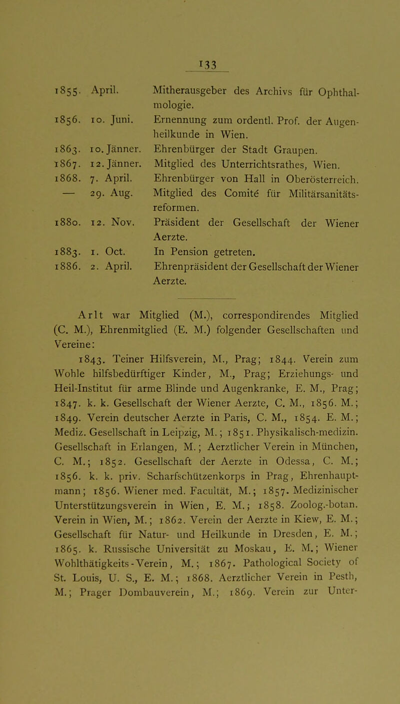 ^855- April. 1856. 10. Juni. 1863. 10. Jänner. 1867. 12. Jänner, i868. A * 1 7. April. 29. Aug. 1880. 12. Nov. 1883. I. Oct. 1886. 2. April. Mitherausgeber des Archivs für Ophthal- mologie. Ernennung zum ordentl. Prof. der Augen- heilkunde in Wien. Ehrenbürger der Stadt Graupen. Mitglied des Unterrichtsrathes, Wien. Ehrenbürger von Hall in Oberösterreich. Mitglied des Görnitz für Militärsanitäts- reformen. Präsident der Gesellschaft der Wiener Aerzte. In Pension getreten. Ehrenpräsident der Gesellschaft der Wiener Aerzte. Arlt war Mitglied (M.), correspondirendes Mitghed (C. M.), Ehrenmitglied (E. M.) folgender Gesellschaften und V^ereine: 1843. Teiner Hilfsverein, M., Prag; 1844. Verein zum Wohle hilfsbedürftiger Kinder, M., Prag; Erziehungs- und Heil-Institut für arme Blinde und Augenkranke, E. M., Prag; 1847. k. k. Gesellschaft der Wiener Aerzte, C. M., 1856. M.; 1849. Verein deutscher Aerzte in Paris, C. M., 1854. E. M.; Mediz. Gesellschaft in Leipzig, M.; 1851. Physikalisch-medizin. Gesellschaft in Erlangen, M.; Aerzdicher Verein in München, C. M.; 1852. Gesellschaft der Aerzte in Odessa, C. M.; 1856. k. k. priv. Scharfschützenkorps in Prag, Ehrenhaupt- mann; 1856. Wiener med. Facultät, M.; 1857. Medizinischer Unterstützungsverein in Wien, E. M.; 1858. Zoolog.-botan. Verein in Wien, M.; 1862. Verein der Aerzte in Kiew, E. M.; Gesellschaft für Natur- und Heilkunde in Dresden, E. M.; 1865. k. Russische Universität zu Moskau, E. M.; Wiener Wohlthätigkeits-Verein, M.; 1867. Pathological Society of St. Louis, U. S., E. M.; 1868. Aerztlicher Verein in Pestii, M.; Prager Dombauverein, M.; 1869. Verein zur Unter-