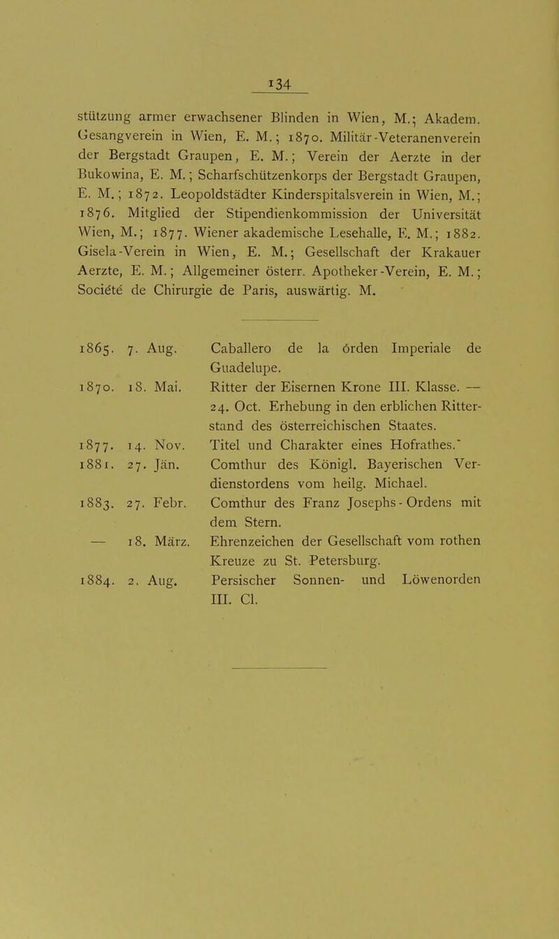 Stützung armer erwachsener Blinden in Wien, M.-, Akadem. Gesangverein in Wien, E. M.; 1870. Militär-Veteranenverein der Bergstadt Graupen, E. M.; Verein der Aerzte in der Bukowina, E. M.; Scharfschützenkorps der Bergstadt Graupen, E. M.; 1872. Leopoldstädter Kinderspitalsverein in Wien, M.; 1876. Mitglied der Stipendienkomraission der Universität Wien, M.; 1877. Wiener akademische Lesehalle, E. M.; 1882. Gisela-Verein in Wien, E. M.; Gesellschaft der Krakauer Aerzte, E. M.; Allgemeiner österr. Apotheker-Verein, E. M.; Socidte de Chirurgie de Paris, auswärtig. M. 1865. 7. Aug. Caballero de la örden Imperiale de Guadelupe. 1870. 18. Mai. Ritter der Eisernen Krone IIL Klasse. — 24. Oct. Erhebung in den erblichen Ritter- stand des österreichischen Staates. 1877. 14. Nov. Titel und Charakter eines Hofrathes. 1881. 27. Jän. Comthur des Königl. Bayerischen Ver- dienstordens vom heiig. Michael. 1883. 27. Febr. Comthur des Franz Josephs - Ordens mit dem Stern. — 18. März. Ehrenzeichen der Gesellschaft vom rothen Kreuze zu St. Petersburg. 1884. 2. Aug. Persischer Sonnen- und Löwenorden IIL Cl.