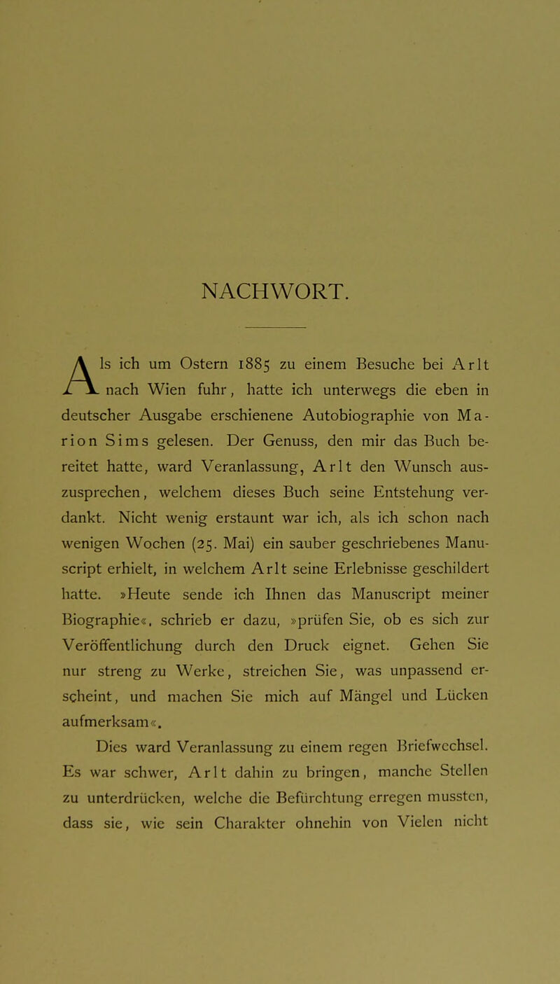 Als ich um Ostern 1885 zu einem Besuche bei Arlt nach Wien fuhr, hatte ich unterwegs die eben in deutscher Ausgabe erschienene Autobiographie von Ma- rion Sims gelesen. Der Genuss, den mir das Buch be- reitet hatte, ward Veranlassung, Arlt den Wunsch aus- zusprechen, welchem dieses Buch seine Entstehung ver- dankt. Nicht wenig erstaunt war ich, als ich schon nach wenigen Wochen (25. Mai) ein sauber geschriebenes Manu- script erhielt, in welchem Arlt seine Erlebnisse geschildert hatte. »Heute sende ich Ihnen das Manuscript meiner Biographie«, schrieb er dazu, »prüfen Sie, ob es sich zur Veröffentlichung durch den Druck eignet. Gehen Sie nur streng zu Werke, streichen Sie, was unpassend er- scheint, und machen Sic mich auf Mängel und Lücken aufmerksam«. Dies ward Veranlassung zu einem regen Briefwechsel. Es war schwer, Arlt dahin zu bringen, manche Stellen zu unterdrücken, welche die Befürchtung erregen musstcn, dass sie, wie sein Charakter ohnehin von Vielen nicht
