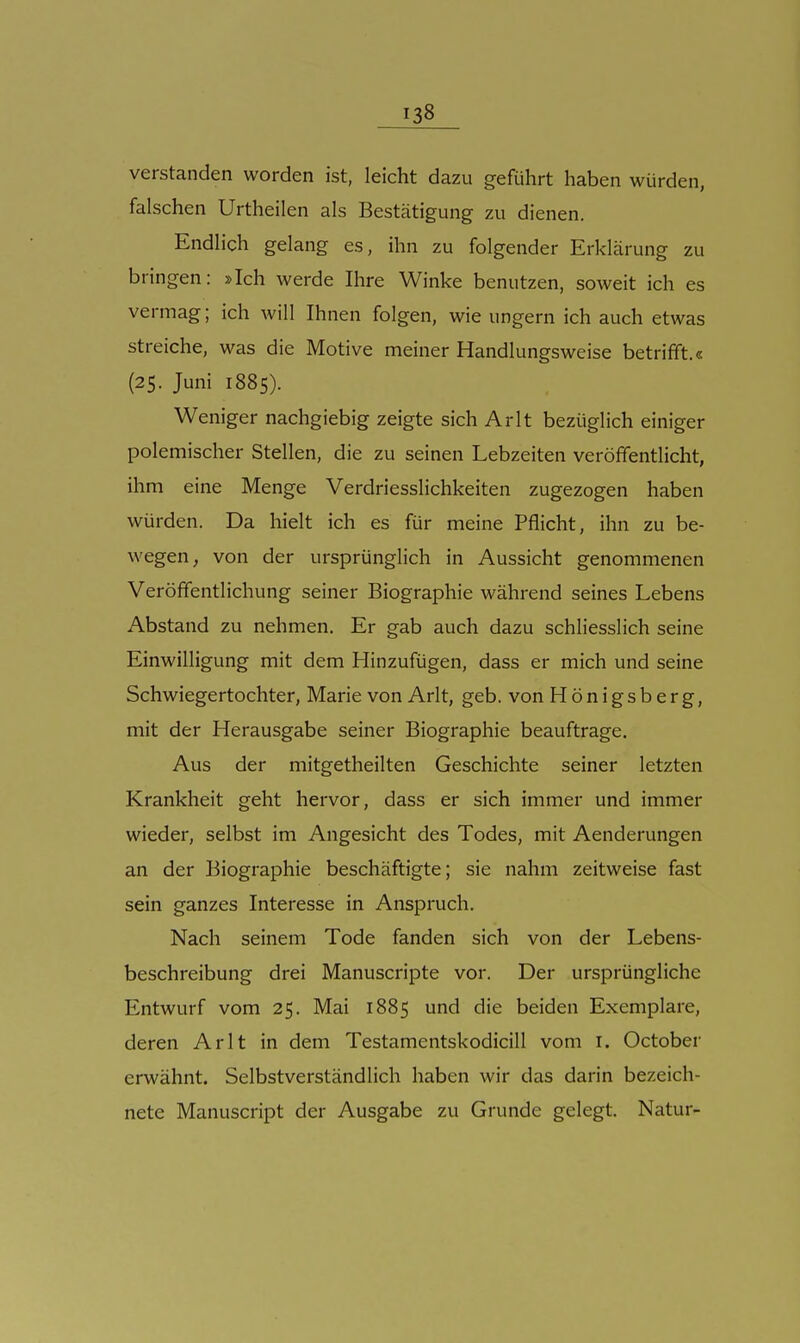 verstanden worden ist, leicht dazu geführt haben würden, falschen Urtheilen als Bestätigung zu dienen. Endlich gelang es, ihn zu folgender Erklärung zu bringen: »Ich werde Ihre Winke benutzen, soweit ich es vermag; ich will Ihnen folgen, wie ungern ich auch etwas streiche, was die Motive meiner Handlungsweise betrifft.« (25. Juni 1885). Weniger nachgiebig zeigte sich Arlt bezüglich einiger polemischer Stellen, die zu seinen Lebzeiten veröffentlicht, ihm eine Menge Verdriesslichkeiten zugezogen haben würden. Da hielt ich es für meine Pflicht, ihn zu be- wegen, von der ursprünglich in Aussicht genommenen Veröffentlichung seiner Biographie während seines Lebens Abstand zu nehmen. Er gab auch dazu schliesslich seine Einwilligung mit dem Hinzufügen, dass er mich und seine Schwiegertochter, Marie von Arlt, geb. von Hönigsberg, mit der Herausgabe seiner Biographie beauftrage. Aus der mitgetheilten Geschichte seiner letzten Krankheit geht hervor, dass er sich immer und immer wieder, selbst im Angesicht des Todes, mit Aenderungen an der Biographie beschäftigte; sie nahm zeitweise fast sein ganzes Interesse in Anspruch. Nach seinem Tode fanden sich von der Lebens- beschreibung drei Manuscripte vor. Der ursprüngliche Entwurf vom 25. Mai 1885 und die beiden Exemplare, deren Arlt in dem Testamentskodicill vom r. October erwähnt. Selbstverständlich haben wir das darin bezeich- nete Manuscript der Ausgabe zu Grunde gelegt. Natur-