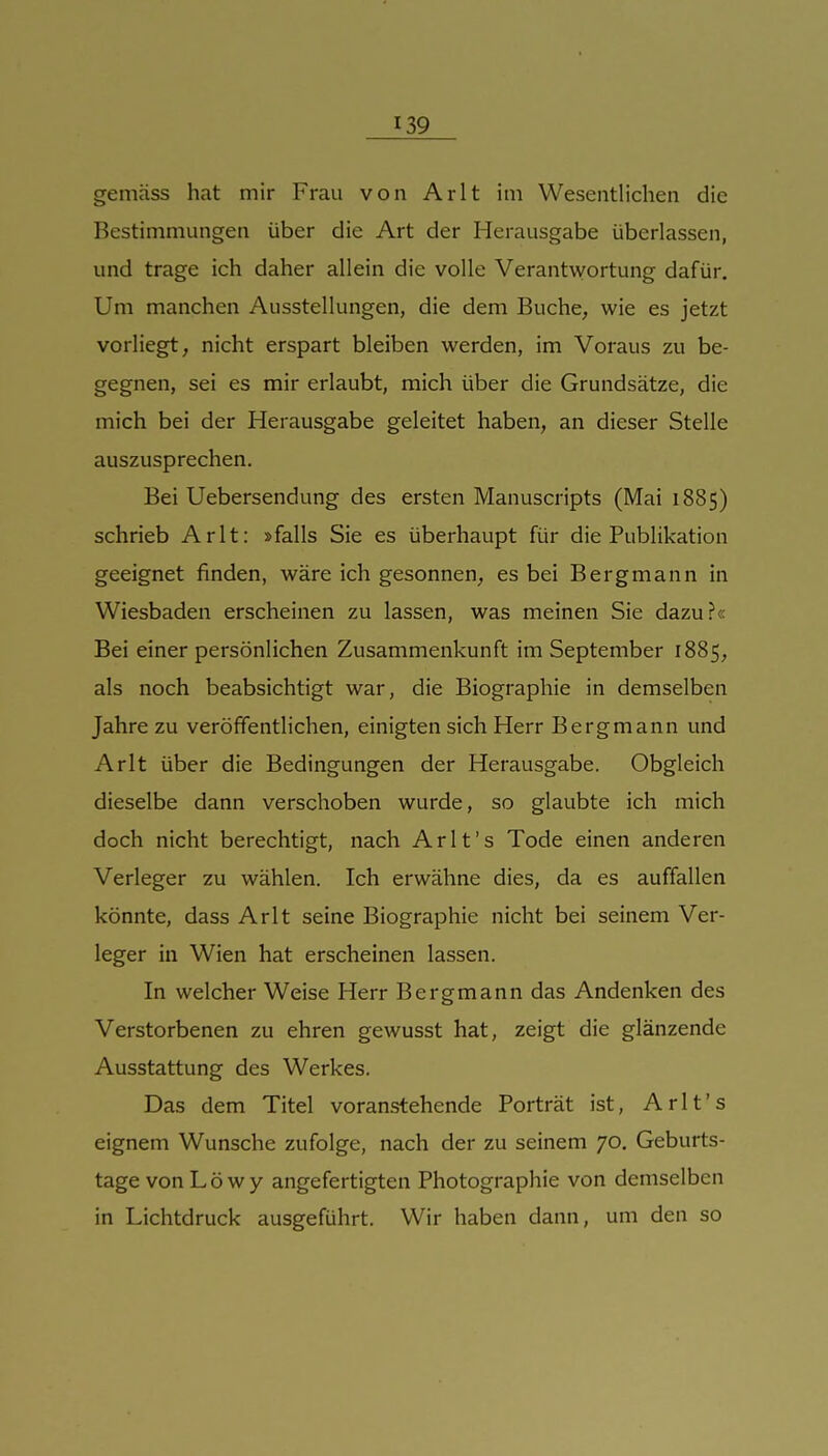 gemäss hat mir Frau von Arlt im Wesentlichen die Bestimmungen über die Art der Herausgabe überlassen, und trage ich daher allein die volle Verantwortung dafür. Um manchen Ausstellungen, die dem Buche, wie es jetzt vorliegt, nicht erspart bleiben werden, im Voraus zu be- gegnen, sei es mir erlaubt, mich über die Grundsätze, die mich bei der Herausgabe geleitet haben, an dieser Stelle auszusprechen. Bei Uebersendung des ersten Manuscripts (Mai 1885) schrieb Arlt: »falls Sie es überhaupt für die Publikation geeignet finden, wäre ich gesonnen, es bei Bergmann in Wiesbaden erscheinen zu lassen, was meinen Sie dazu?« Bei einer persönlichen Zusammenkunft im September 1885, als noch beabsichtigt war, die Biographie in demselben Jahre zu veröffentlichen, einigten sich Herr Bergmann und Arlt über die Bedingungen der Herausgabe. Obgleich dieselbe dann verschoben wurde, so glaubte ich mich doch nicht berechtigt, nach Arlt's Tode einen anderen Verleger zu wählen. Ich erwähne dies, da es auffallen könnte, dass Arlt seine Biographie nicht bei seinem Ver- leger in Wien hat erscheinen lassen. In welcher Weise Herr Bergmann das Andenken des Verstorbenen zu ehren gewusst hat, zeigt die glänzende Ausstattung des Werkes. Das dem Titel voranstehende Porträt ist, Arlt's eignem Wunsche zufolge, nach der zu seinem 70. Geburts- tage von Low y angefertigten Photographie von demselben in Lichtdruck ausgeführt. Wir haben dann, um den so