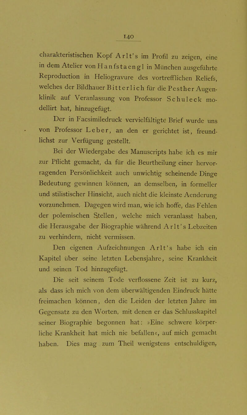 charakteristischen Kopf Arlt's im Profil zu zeigen, eine in dem Atelier von Hanfstaengl in München ausgeführte Reproduction in Heliogravüre des vortrefiflichen Reliefs, welches der Bildhauer Bitterlich für die Pesther Augen- klinik auf Veranlassung von Professor Sc hu leck mo- dellirt hat, hinzugefügt. Der in Facsimiledruck vervielfältigte Brief wurde uns von Professor Leber, an den er gerichtet ist, freund- lichst zur Verfügung gestellt. Bei der Wiedergabe des Manuscripts habe ich es mir zur Pflicht gemacht, da für die Beurtheilung einer hervor- ragenden Persönlichkeit auch unwichtig scheinende Dinge Bedeutung gewinnen können, an demselben, in formeller und stilistischer Hinsicht, auch nicht die kleinste Aenderung vorzunehmen. Dagegen wird man, wie ich hoffe, das Fehlen der polemischen Stellen, welche mich veranlasst haben, die Herausgabe der Biographie während Arlt's Lebzeiten zu verhindern, nicht vermissen. Den eigenen Aufzeichnungen Arlt's habe ich ein Kapitel über seine letzten Lebensjahre, seine Krankheit und seinen Tod hinzugefügt. Die seit seinem Tode verflossene Zeit ist zu kurz, als dass ich mich von dem überwältigenden Eindruck hätte freimachen können, den die Leiden der letzten Jahre im Gegensatz zu den Worten, mit denen er das Schlusskapitel seiner Biographie begonnen hat: »Eine schwere körper- liche Krankheit hat mich nie befallen«, auf mich gemacht haben. Dies mag zum Theil wenigstens entschuldigen.