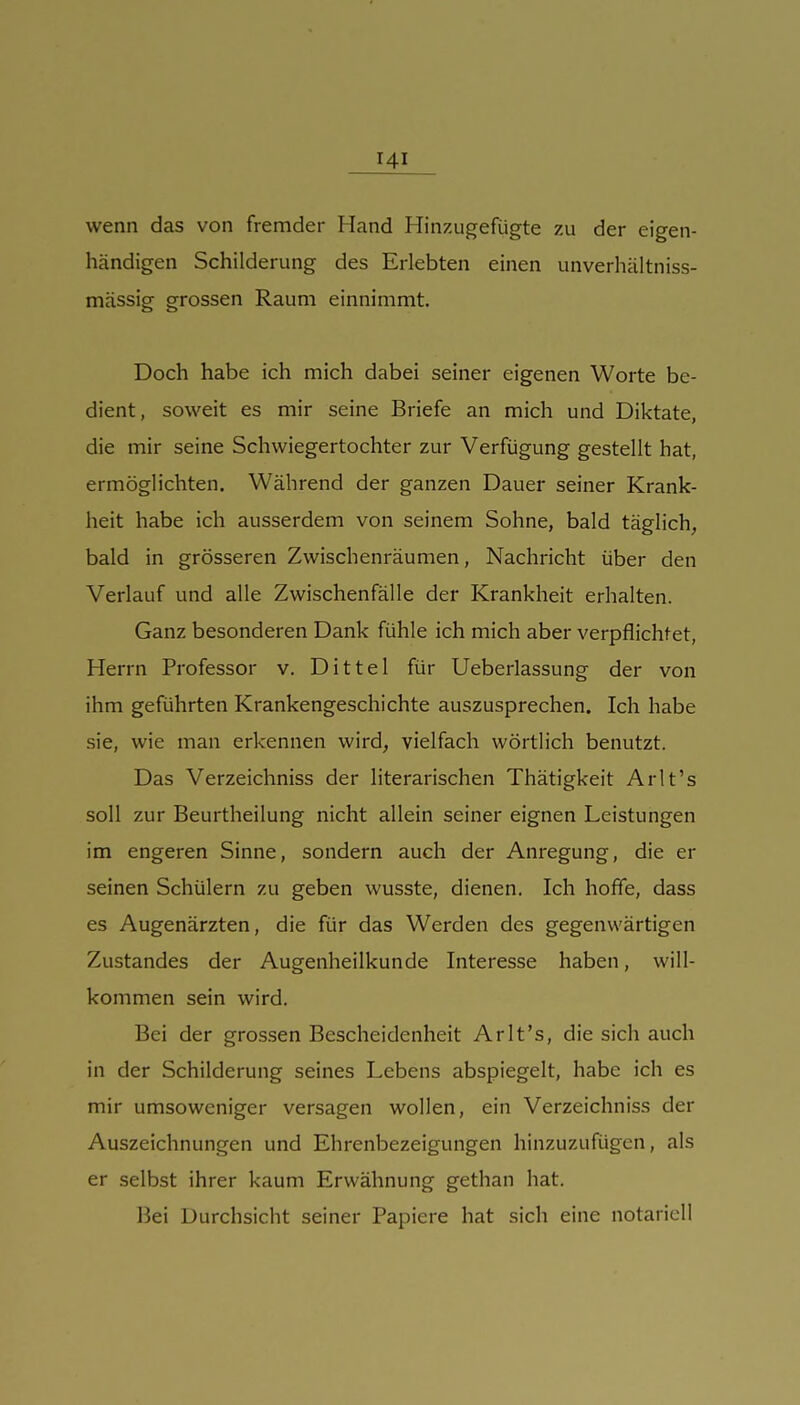 wenn das von fremder Hand Hinzugefügte zu der eigen- händigen Schilderung des Erlebten einen unverhältniss- mässig grossen Raum einnimmt. Doch habe ich mich dabei seiner eigenen Worte be- dient, soweit es mir seine Briefe an mich und Diktate, die mir seine Schwiegertochter zur Verfügung gestellt hat, ermöglichten. Während der ganzen Dauer seiner Krank- heit habe ich ausserdem von seinem Sohne, bald täglich, bald in grösseren Zwischenräumen, Nachricht über den Verlauf und alle Zwischenfälle der Krankheit erhalten. Ganz besonderen Dank fühle ich mich aber verpflichtet, Herrn Professor v. DIttel für Ueberlassung der von ihm geführten Krankengeschichte auszusprechen. Ich habe sie, wie man erkennen wird, vielfach wörtlich benutzt. Das Verzeichniss der literarischen Thätigkeit Arlt's soll zur Beurtheilung nicht allein seiner eignen Leistungen im engeren Sinne, sondern auch der Anregung, die er seinen Schülern zu geben wusste, dienen. Ich hoffe, dass es Augenärzten, die für das Werden des gegenwärtigen Zustandes der Augenheilkunde Interesse haben, will- kommen sein wird. Bei der grossen Bescheidenheit Arlt's, die sich auch in der Schilderung seines Lebens abspiegelt, habe ich es mir umsoweniger versagen wollen, ein Verzeichniss der Auszeichnungen und Ehrenbezeigungen hinzuzufügen, als er selbst ihrer kaum Erwähnung gethan hat. Bei Durchsicht seiner Papiere hat sich eine notariell