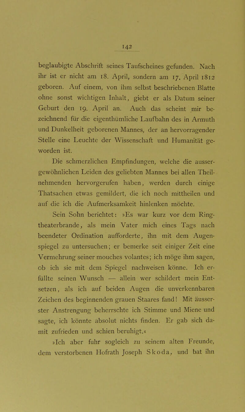 beglaubigte Abschrift seines Taufscheines gefunden. Nach ihr ist er nicht am i8. April, sondern am 17. April 1812 geboren. Auf einem, von ihm selbst beschriebenen Blatte ohne sonst wichtigen Inhalt, giebt er als Datum seiner Geburt den ig. April an. Auch das scheint mir be- zeichnend für die eigenthümliche Laufbahn des in Armuth und Dunkelheit geborenen Mannes, der an hervorragender Stelle eine Leuchte der Wissenschaft und Humanität ge- worden ist. Die schmerzlichen Empfindungen, welche die ausser- gewöhnlichen Leiden des geliebten Mannes bei allen Theil- nehmenden hervorgerufen haben, werden durch einige Thatsachen etwas gemildert, die ich noch mittheilen und auf die ich die Aufmerksamkeit hinlenken möchte. Sein Sohn berichtet: »Es war kurz vor dem Ring- theaterbrande, als mein Vater mich eines Tags nach beendeter Ordination aufforderte, ihn mit dem Augen- spiegel zu untersuchen; er bemerke seit einiger Zeit eine Vermehrung seiner mouches volantes; ich möge ihm sagen, ob ich sie mit dem Spiegel nachweisen könne. Ich er- füllte seinen Wunsch — allein wer schildert mein Ent- setzen , als ich auf beiden Augen die unverkennbaren Zeichen des beginnenden grauen Staares fand! Mit äusser- ster Anstrengung beherrschte ich Stimme und Miene und sagte, ich könnte absolut nichts finden. Er gab sich da- mit zufrieden und schien beruhigt.« »Ich aber fuhr sogleich zu seinem alten Freunde, dem verstorbenen Hofrath Joseph Skoda, und bat ihn