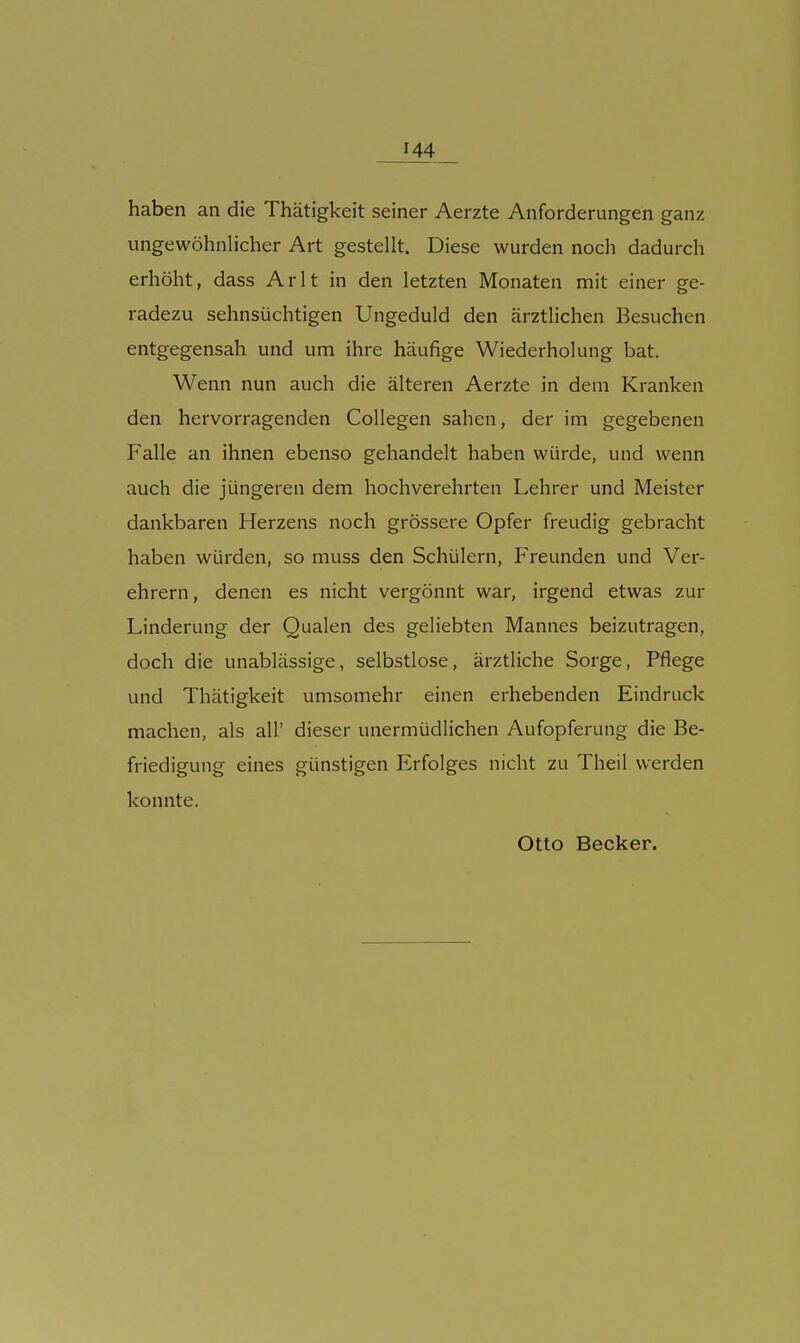 haben an die Thätigkeit seiner Aerzte Anforderungen ganz ungewöhnlicher Art gestellt. Diese wurden noch dadurch erhöht, dass Arlt in den letzten Monaten mit einer ge- radezu sehnsüchtigen Ungeduld den ärztlichen Besuchen entgegensah und um ihre häufige Wiederholung bat. Wenn nun auch die älteren Aerzte in dem Kranken den hervorragenden Collegen sahen, der im gegebenen Falle an ihnen ebenso gehandelt haben würde, und wenn auch die jüngeren dem hochverehrten Lehrer und Meister dankbaren Herzens noch grössere Opfer freudig gebracht haben würden, so muss den Schülern, Freunden und Ver- ehrern, denen es nicht vergönnt war, irgend etwas zur Linderung der Qualen des geliebten Mannes beizutragen, doch die unablässige, selbstlose, ärztliche Sorge, Pflege und Thätigkeit umsomehr einen erhebenden Eindruck machen, als all' dieser unermüdlichen Aufopferung die Be- friedigung eines günstigen Erfolges nicht zu Theil werden konnte. Otto Becker.