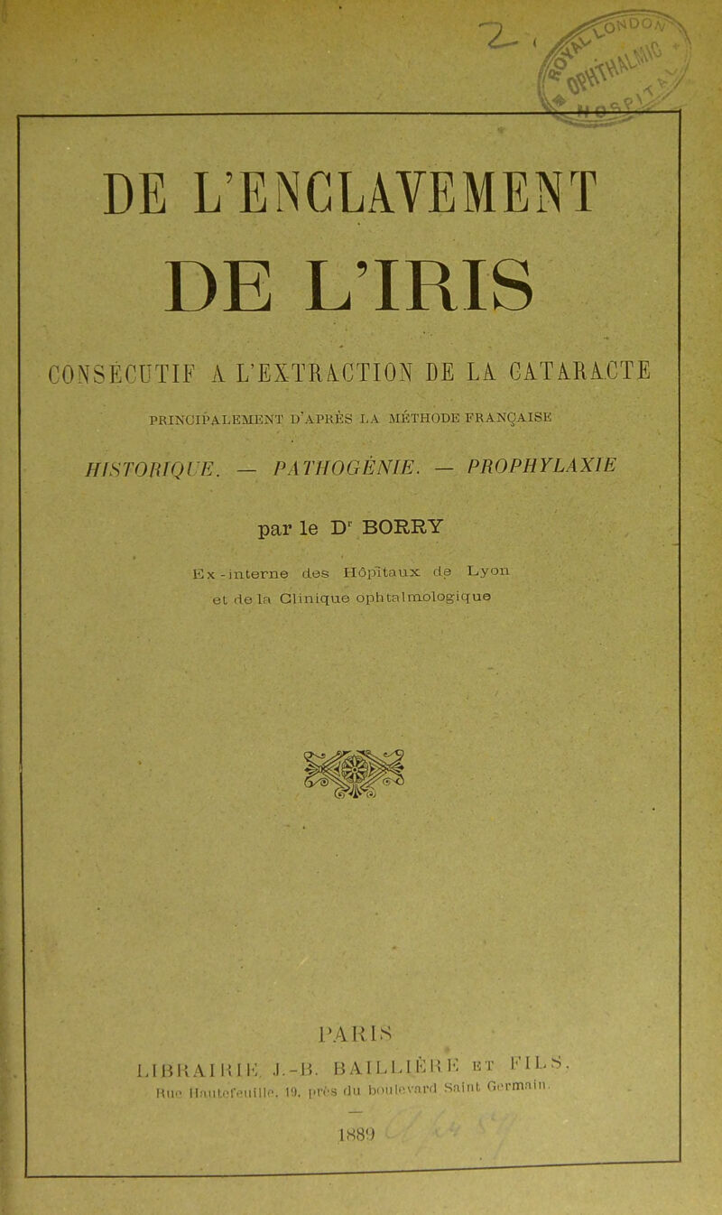 DE L'IRIS CONSÉCUTIF A L'EXïRiCTION DE LA CATARACTE PRINCIPALEMENT D'APRÈS LA MÉTHODE FRANÇAISE HISrOniQlE. — PATHOGÈNIE. — PROPHYLAXIE par le BORRY ExTinterne des Hôpitaux de Lyon et delà Clinique ophtalmologique PARIS LIBRAIKIP; .1.-15. BAILLIÈKI-: et FILS. Hiio IInntr-r.-uillo. 19. [.ros (lu bniilnvard Sniid, Gormain.