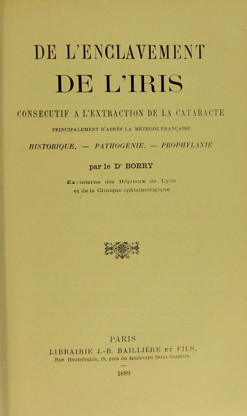 DE L'IRIS CONSÉCUTIF A L'EXTRACTION DE LA CATARACTE PRINCIPALEMENT D'APRÈS LA MÉTHODE FRANÇAISE HISTORIQUE. — PATHOGÉNIE. — PROPHYLAXIE par le BORRY Ex-interne des Hôpitaux de Lyon et delà Clinique ophtalmologique PARIS LIBRAIRIE J.-B. BAILLIÈRH et FILS, Rue Ilaulefeuille, 19, prts du Iwulcvard Saint Gormnin. 1889