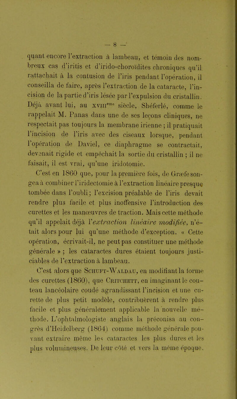 quant encore l'extraetion à lambeau, et témoin des nom- breux cas d'iritis et d'irido-choroïdites chroniques qu'il, rattachait à la contusion de l'iris pendant l'opération, il conseilla de faire, après l'extraction de la cataracte, l'in- cision de la partie d'iris lésée par l'expulsion du cristallin. Déjà avant lui, au xviii*'' siècle, Shéferlé, comme le rappelait M. Panas dans une de ses leçons cliniques, ne respectait pas toujours la membrane irienne ; il pratiquait l'incision de l'iris avec des ciseaux lorsque, pendant l'opération de Daviel, ce diaphragme se contractait, devenait rigide et empêchait la sortie du cristallin ; il ne faisait, il est vrai, qu'une iridotomie. C'est en 1860 que, pour la première fois, de Graefeson- geaà combiner l'iridectomie à l'extraction linéaire presque tombée dans l'oubli ; l'excision préalable de l'iris devait rendre plus facile et plus inofFensive l'introduction des curettes et les manœuvres de traction. Mais cette méthode qu'il appelait déjà Vextraction linéaire modifiée, n'é- tait alors pour lui qu'une méthode d'exception. « Cette opération, écrivait-il, ne peut pas constituer une méthode générale » ; les cataractes dures étaient toujours justi- ciables de l'extraction à lambeau. C'est alors que Schuft-Waldau, en modifiant la forme des curettes (1860), que Critchett, en imaginant le cou- teau lancéolaire coudé agrandissant l'incision et une cu- rette de plus petit modèle, contribuèrent à rendre plus facile et plus généralement applicable la nouvelle mé- thode. L'ophtalmologiste anglais la préconisa au con- grès d'Iieidelberg (1864) comme méthode générale pou- vant extraii'e même les cataractes les plus dures et les plus volumineuses. De leur cOté et vers la même époque.