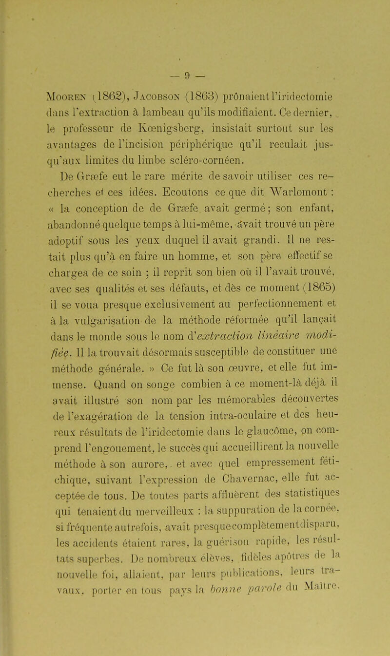 MooREN (1862), Jacobson (1863) prônaientl'iridectomie dans l'extraction à lambeau qu'ils modifiaient. Ce dernier, le professeur de Kœnigsberg-, insistait surtout sur les avantages de rincision périphérique qu'il reculait jus- qu'aux limites du limbe scléro-cornéen. De Greefe eut le rare mérite de savoir utiliser ces re- cherches et ces idées. Ecoutons ce que dit AVarlomont : « la conception de de Graefe avait germé; son enfant, abandonné quelque temps à lui-même, dvait trouvé un père adoptif sous les yeux duquel il avait grandi. 11 ne res- tait plus qu'à en faire un homme, et son père effectif se chargea de ce soin ; il reprit son bien où il l'avait trouvé, avec ses qualités et ses défauts, et dès ce moment (1865) il se voua presque exclusivement au perfectionnement et à la vulgarisation de la méthode réformée qu'il lançait dans le monde sous le nom à'extraction linéaire modi- fièç. 11 la trouvait désormais susceptible de constituer une méthode générale. » Ce fut là son oeuvre, et elle fut im- mense. Quand on songe combien à ce moment-là déjà il avait illustré son nom par les mémorables découvertes de l'exagération de la tension intra-oculaire et des heu- reux résultats de l'iridectomie dans le glaucôme, on com- prend l'engouement, le succès qui accueillirent la nouvelle méthode à son aurore,. et avec quel empressement féti- chique, suivant l'expression de Chavernac, elle fut ac- ceptée de tous. De toutes parts affluèrent des statistiques qui tenaient du merveilleux : la suppuration de la cornée, si fréquente autrefois, avait presquecomplètementdisparu, les accidents étaient rares, la guérisou rapide, les résul- tats superbes. De nombreux élèves, fidèles apôtres de la nouvelle foi, allaient, par leurs publications, leurs tra- vaux, porter en tous pays la bonne parole du Maître.