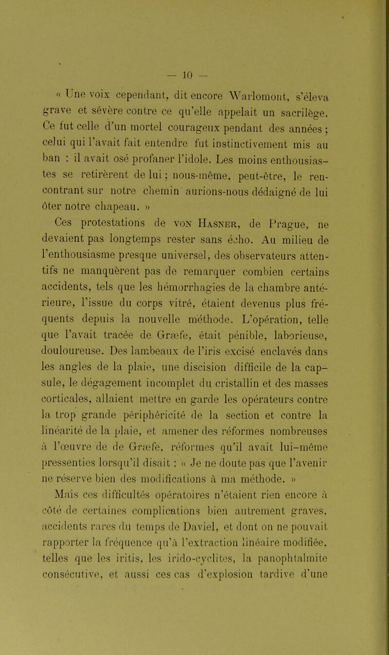 « Une voix cependant, dit encore Warlomoiit, s'éleva grave et sévère contre ce qu'elle appelait un sacrilège. Ce fut celle d'un mortel courageux pendant des années ; celui qui l'avait fait entendre fut instinctivement mis au ban : il avait osé profaner l'idole. Les moins enthousias- tes se retirèrent de lui ; nous-même, peut-être, le ren- contrant sur notre chemin aurions-nous dédaigné de lui ôter notre chapeau. » Ces protestations de von Hasner, de Prague, ne devaient pas longtemps rester sans éoho. Au milieu de l'enthousiasme presque universel, des observateurs atten- tifs ne manquèrent pas de remarquer combien certains accidents, tels que les hémorrhagies de la chambre anté- rieure, l'issue du corps vitré, étaient devenus plus fré- quents depuis la nouvelle méthode. L'opération, telle que l'avait tracée de Gragfe, était pénible, laborieuse, douloureuse. Des lambeaux de l'iris excisé enclavés dans les angles de la plaie, une discision difficile de la cap- sule, le dégagement incomplet du cristallin et des masses corticales, allaient mettre en garde les opérateurs contre la trop grande périphéricitô de la section et contre la linéarité de la plaie, et amener des réformes nombreuses à l'œuvre de de Grasfe, réformes qu'il avait lui-même pressenties lorsqu'il disait : « Je ne doute pas que l'avenir ne réserve bien des modifications à ma méthode. » Mais ces difficultés opératoires n'étaient rien encore à côté de certaines complications bien autrement graves, accidents rares du temps de Daviel, et dont on ne pouvait rapporter la fréquence qu'il l'extraction linéaire modifiée, telles que les iritis, les irido-cyclites, la panophtahnite consécutive, et aussi ces cas d'explosion tardive d'une