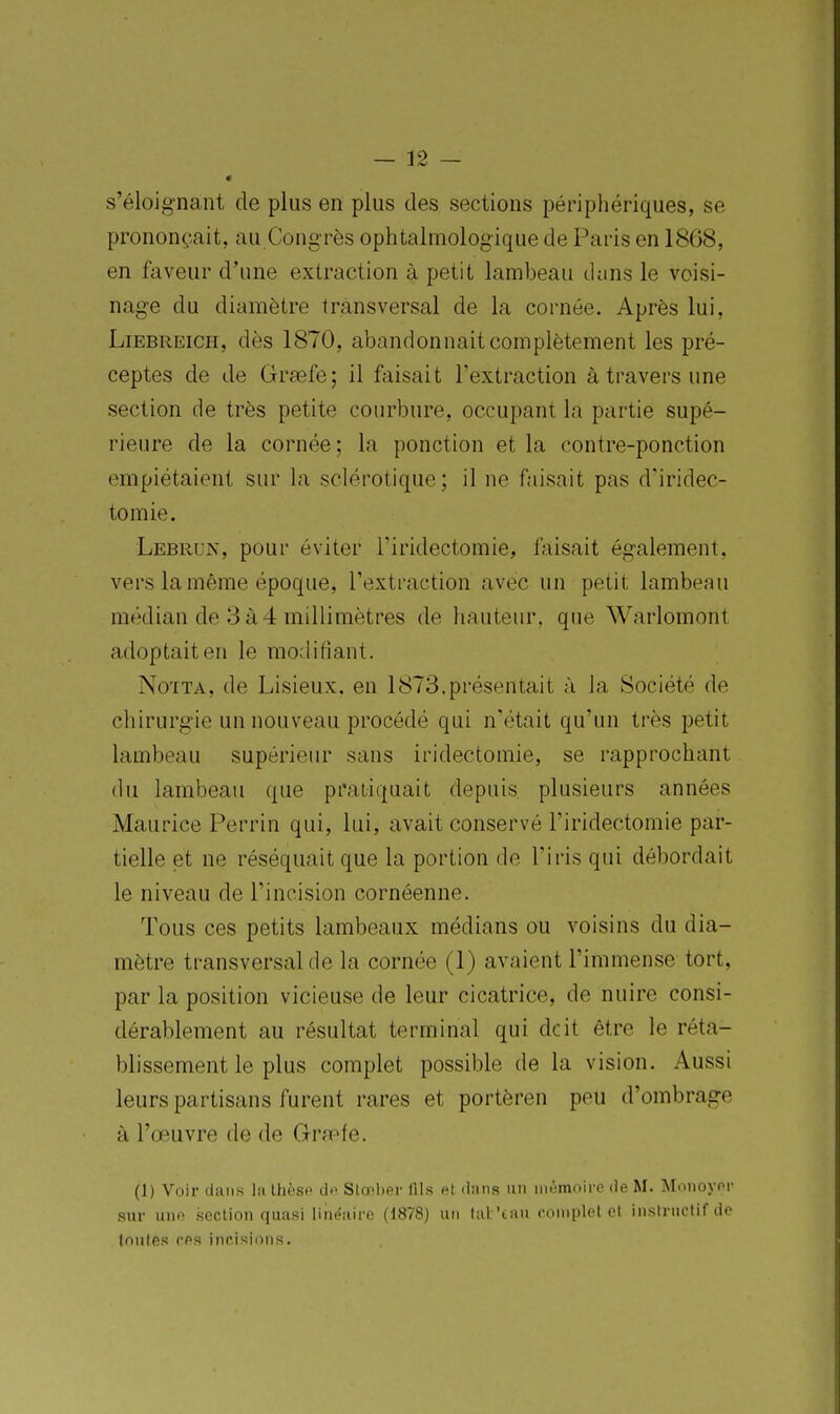 s'éloignant de plus en plus des sections périphériques, se prononçait, au Congrès ophtalmologique de Paris en 1868, en faveur d'une extraction à petit lambeau duns le voisi- nage du diamètre transversal de la cornée. Après lui, LiEBREiCH, dès 1870, abandonnait complètement les pré- ceptes de de Grsefe; il faisait l'extraction à travers une section de très petite courbure, occupant la partie supé- rieure de la cornée; la ponction et la contre-ponction empiétaient sur la sclérotique; il ne faisait pas d'iridec- tomie. Lebrun, pour éviter l'iridectomie, faisait également, vers la même époque, l'extraction avec un petit lambeau médian de 3à4 millimètres de hauteur, que Warlomont adoptait en le modifiant. No'iTA, de Lisieux. en 1873.présentait à la Société de chirurgie un nouveau procédé qui n'était qu'un très petit lambeau supérieur sans iridectomie, se rapprochant du lambeau que pratiquait depuis plusieurs années Maurice Perrin qui, lui, avait conservé l'iridectomie par- tielle et ne réséquait que la portion do l'iris qui débordait le niveau de l'incision cornéenne. Tous ces petits lambeaux médians ou voisins du dia- mètre transversal de la cornée (1) avaient l'immense tort, par la position vicieuse de leur cicatrice, de nuire consi- dérablement au résultat terminal qui dcit être le réta- blissement le plus complet possible de la vision. Aussi leurs partisans furent rares et portèren peu d'ombrage à l'œuvre de de Gra^fe. (1) Voir dans la Ihksf do SlO'lipr lils et dans un iiiomoire de M. Monoyor sur une section quasi niiëaii-e (1878) un lal 'tau complet cl instructif de toutes ces incisions.