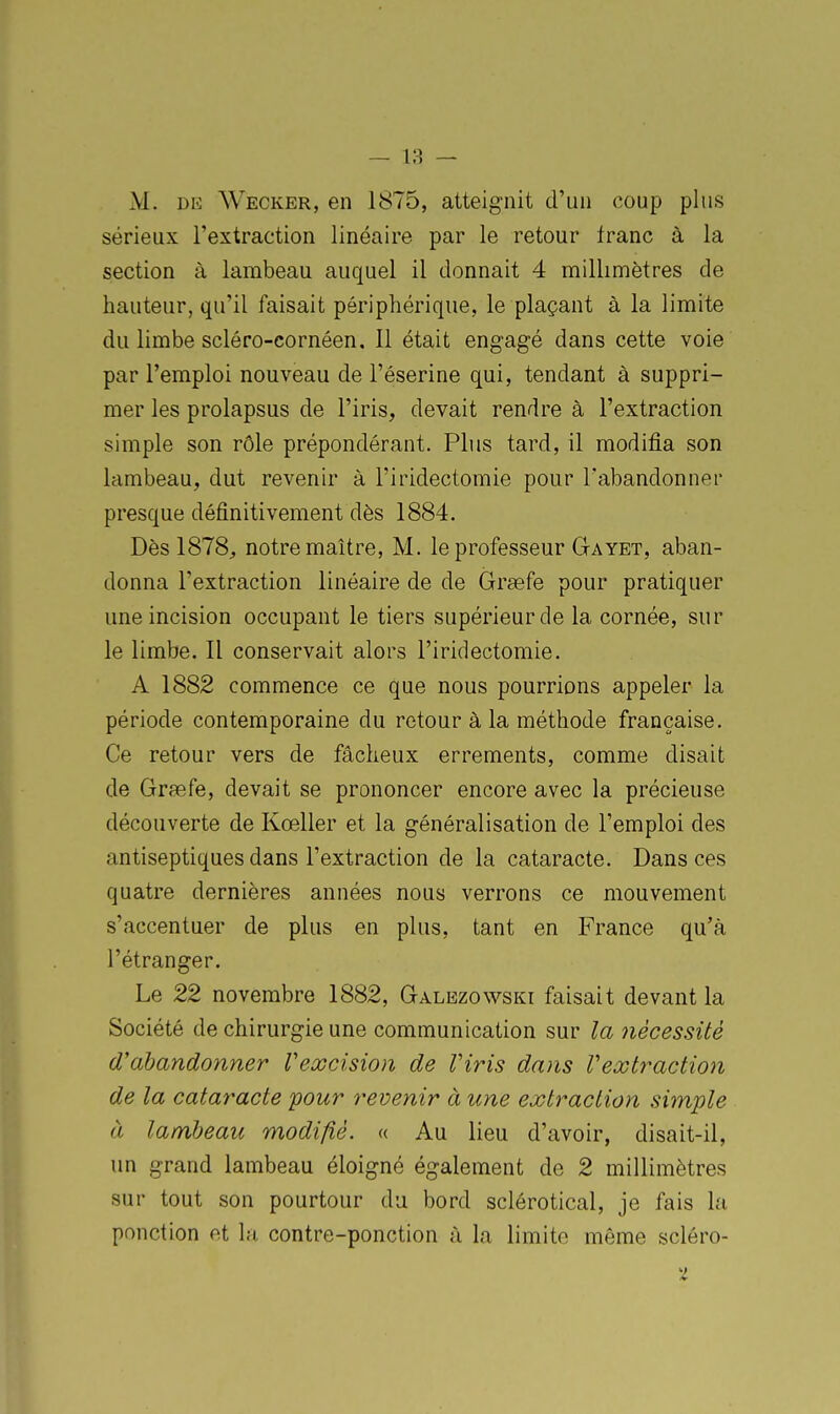 M. DE Wecker, en 1875, atteignit d'un coup plus sérieux l'extraction linéaire par le retour franc à la section à lambeau auquel il donnait 4 millimètres de hauteur, qu'il faisait périphérique, le plaçant à la limite du limbe scléro-cornéen. Il était engagé dans cette voie par l'emploi nouveau de l'éserine qui, tendant à suppri- mer les prolapsus de l'iris, devait rendre à l'extraction simple son rôle prépondérant. Plus tard, il modifia son lambeau, dut revenir à l'iridectomie pour l'abandonner presque définitivement dès 1884. Dès 1878, notre maître, M. le professeur Gayet, aban- donna l'extraction linéaire de de Gragfe pour pratiquer une incision occupant le tiers supérieur de la cornée, sur le limbe. Il conservait alors l'iridectomie. A 1882 commence ce que nous pourrions appeler la période contemporaine du retour à la méthode française. Ce retour vers de fâcheux errements, comme disait de Grsefe, devait se prononcer encore avec la précieuse découverte de Kœller et la généralisation de l'emploi des antiseptiques dans l'extraction de la cataracte. Dans ces quatre dernières années nous verrons ce mouvement s'accentuer de plus en plus, tant en France qu'à l'étranger. Le 22 novembre 1882, Galezowski faisait devant la Société de chirurgie une communication sur la nécessité d'abandonner Vexcision de Viris dans Vexti^action de la cataracte pour revenir à une extraction simple à lambeau modifié. « Au lieu d'avoir, disait-il, un grand lambeau éloigné également de 2 millimètres sur tout son pourtour du bord sclérotical, je fais la ponction et la contre-ponction à la limite même scléro-