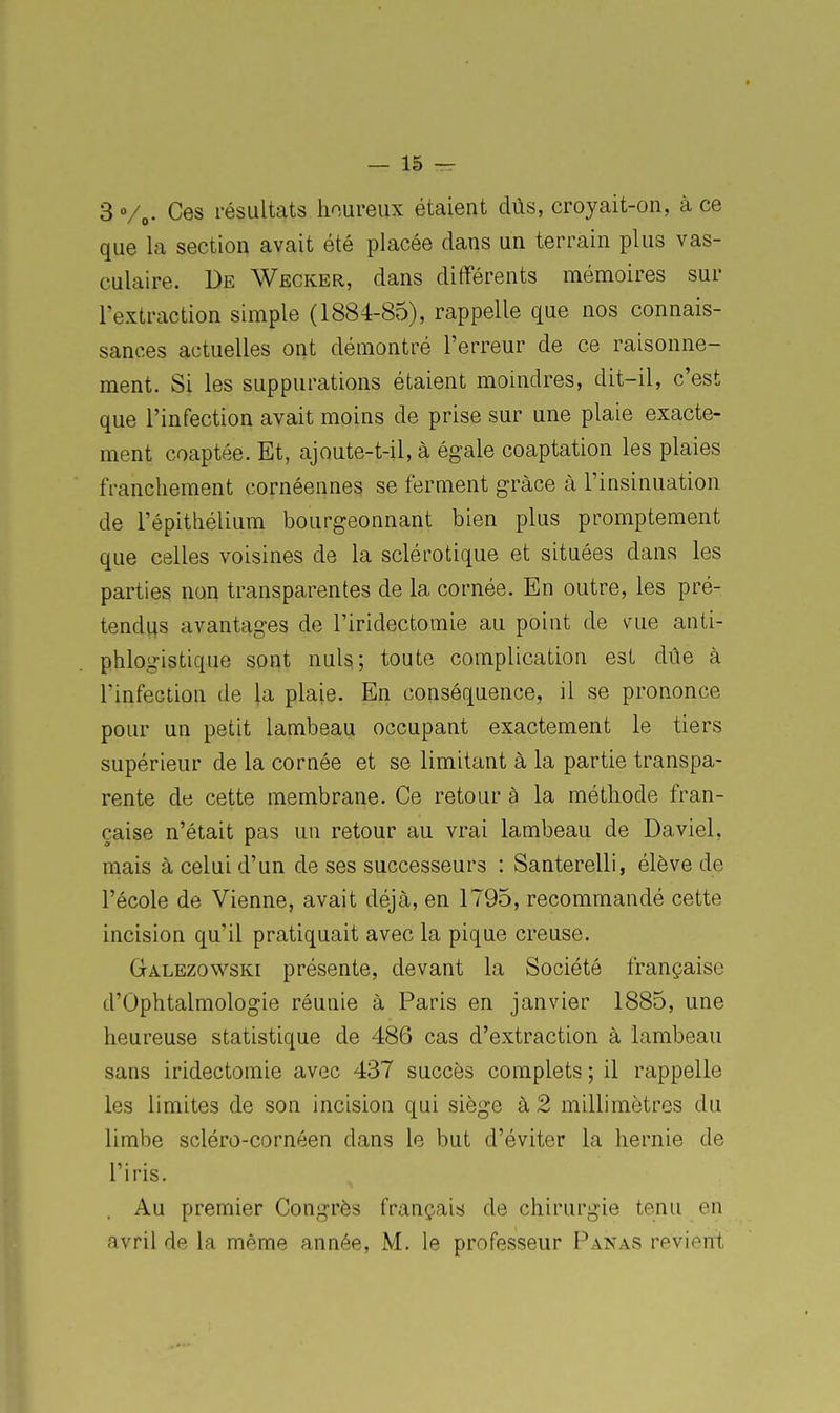 3Vo- Ces résultats houreux étaient dûs, crojait-on, à ce que la section avait été placée dans un terrain plus vas- culaire. De Wecker, dans différents mémoires sur l'extraction simple (1884-85), rappelle que nos connais- sances actuelles ont démontré l'erreur de ce raisonne- ment. Si les suppurations étaient moindres, dit-il, c'est que l'infection avait moins de prise sur une plaie exacte- ment coaptée. Et, ajoute-t-il, à égale coaptation les plaies franchement cornéennes se ferment grâce à l'insinuation de l'épithélium bourgeonnant bien plus promptement que celles voisines de la sclérotique et situées dans les parties non transparentes de la cornée. En outre, les pré- tendus avantages de l'iridectomie au point de vue anti- phlogistique sont nuls; toute complication est due à l'infection de la plaie. En conséquence, il se prononce pour un petit lambeau occupant exactement le tiers supérieur de la cornée et se limitant à la partie transpa- rente de cette membrane. Ce retour à la métliode fran- çaise n'était pas un retour au vrai lambeau de Daviel, mais à celui d'un de ses successeurs : Santerelli, élève de l'école de Vienne, avait déjà, en 1795, recommandé cette incision qu'il pratiquait avec la pique creuse. Galezowski présente, devant la Société française d'Ophtalmologie réunie à Paris en janvier 1885, une heureuse statistique de 486 cas d'extraction à lambeau sans iridectomie avec 437 succès complets ; il rappelle les limites de son incision qui siège à 2 millimètres du limbe scléro-cornéen dans le but d'éviter la hernie de l'iris. Au premier Congrès français de chirurgie tenu en avril de la même année, M. le professeur Panas revient